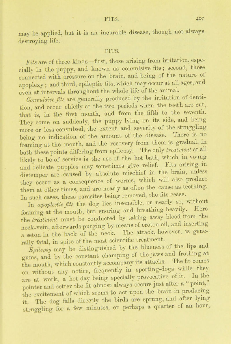 may be applied, but it is an incurable disease, though not always destroying life. FITS. Fits are of three kinds—first, those arising from irritation, espe- cially in the puppy, and known as convulsive fits; second, those connected with pressure on the brain, and being of the nature ol apoplexy ; and third, epileptic fits, which may occur at all ages, and even at intervals throughout the whole life of the animal. Convulsive fits are generally produced by the irritation of denti- tion, and occur chiefly at the two periods when the teeth are cut, that is, in the first month, and from the fifth to the seventh. They come on suddenly, the puppy lying on its side, and being- more or less convulsed, the extent and severity of the stiuggling being no indication of the amount of the disease. . There is no foaming at the mouth, and the recovery from them is gradual, m both these points differing from epilepsy. The only treatment at all likely to be of service is the use of the hot bath, which in young and delicate puppies may sometimes give relief. Fits arising 111 distemper are caused by absolute mischief in the brain, unless they occur as a consequence of worms, which will also produce them at other times, and are nearly as often the cause as teething. In such cases, these parasites being removed, the fits cease. _ In apoplectic fits the dog lies insensible, or nearly so without foamino- at the mouth, but snoring and breathing heavily. Here the treatment must be conducted by taking away blood from t e neck-vein, afterwards purging by means of croton oil, and inserting a seton in the back of the neck. The attack, however, is gene- rally fatal, in spite of the most scientific treatment. Epilepsy may be distinguished by the blueness of the lips anc gums and by the constant champing of the jaws and frothing at the mouth, which constantly accompany its attacks. The fit comes on without any notice, frequently in sporting-dogs while they are at work, a hot day being specially provocative of it In the pointer and setter the fit almost always occurs just after a point, the excitement of which seems to act upon the brain in producing it. The dog falls directly the birds are sprung, and after lying- struggling for a few minutes, or perhaps a quarter of an hour,
