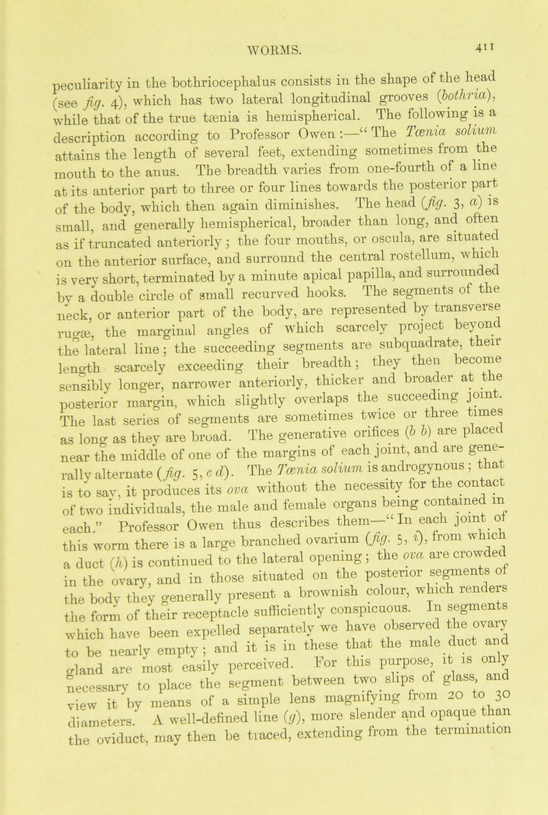 peculiarity in the bothriocephalus consists in the shape of the head (see jig. 4), which has two lateral longitudinal grooves (bothria), while that of the true tamia is hemispherical. The following is a description according to Professor Owen:—“ The Tcenia solium attains the length of several feet, extending sometimes from the mouth to the anus. The breadth varies from one-fourth of a line at its anterior part to three or four lines towards the posterior part of the body, which then again diminishes. The head {jig. 3, a) is small, and generally hemispherical, broader than long, and often as if truncated anteriorly; the four mouths, or oscula, are situated on the anterior surface, and surround the central rostellum, which is very short, terminated by a minute apical papilla, and surrounded bv a double circle of small recurved hooks. The segments of the neck, or anterior part of the body, are represented by transverse ruo-ge, the marginal angles of which scarcely project beyond the lateral line; the succeeding segments are subquadrate, then leno-th scarcely exceeding their breadth; they then become sensibly longer, narrower anteriorly, thicker and broader at the posterior margin, which slightly overlaps the. succeeding join . The last series of segments are sometimes twice or three times as long as they are broad. The generative orifices (6 V) are placed near the middle of one of the margins of each joint, and are gene- rally alternate (jig. 5, c d). The Tcenia solium is androgynous ; that is to sav, it produces its ova without the necessity for the contact of two individuals, the male and female organs being contained m each.” Professor Owen thus describes them—“ In each joint 0 this worm there is a large branched ovarium (jig. 5, t), from which a duct (h) is continued to the lateral opening; the ova are crowded in the ovary, and in those situated on the posterior segments of the body they generally present a brownish colour, which renders the form of their receptacle sufficiently conspicuous. In segments which have been expelled separately we have observed the ovary to be nearly empty; and it is in these that the male.duct and gland are most easily perceived. For this purpose, it is on y necessary to place the segment between two . slips of glass and view it by means of a simple lens magnifying from 20 to 30 diameters. A well-defined line (g), more slender and opaque than the oviduct, may then be traced, extending from the termination