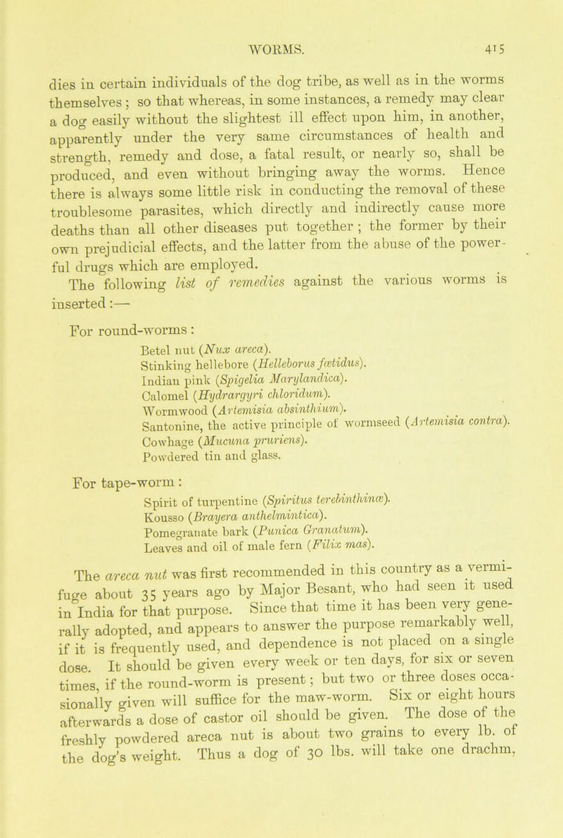 dies in certain individuals of the dog tribe, as well as in the worms themselves ; so that whereas, in some instances, a remedy may clear a dog easily without the slightest ill effect upon him, in another, apparently under the very same circumstances of health and strength, remedy and dose, a fatal result, or nearly so, shall be produced, and even without bringing away the worms. Hence there is always some little risk in conducting the removal of these troublesome parasites, which directly and indirectly cause more deaths than all other diseases put together ; the former by their own prejudicial effects, and the latter from the abuse of the power- ful drugs which are employed. The following list of remedies against the various worms is inserted:— For round-worms: Betel nut (Nux areca). Stinking hellebore (Helleborus fatidus). Indian pink (Spigelia Marylandica). Calomel (.Eydrargyri chloridum). Wormwood (Artemisia absinthium). Santonine, the active principle of wormseed (Artemisia contra). Cowhage (Mucuna pruriens). Powdered tin and glass. For tape-worm: Spirit of turpentine (Spiritus terebinthince). Kousso (Brayera anthelmintica). Pomegranate bark (Punica Granatum). Leaves and oil ot male fern (Filix mas). The areca nut was first recommended m this country as a vermi- fuge about 35 years ago by Major Besant, who had seen it used in India for that purpose. Since that time it has been very gene- rally adopted, and appears to answer the purpose remarkably well, if it is frequently used, and dependence is not placed on a single dose. It should be given every week or ten days, for six or seven times if the round-worm is present; but two or three doses occa- sionally given will suffice for the maw-worm. Six or eight hours afterwards a dose of castor oil should be given. The dose of the freshly powdered areca nut is about two grains to every lb. of the dog’s weight. Thus a dog of 30 lbs. will take one drachm,