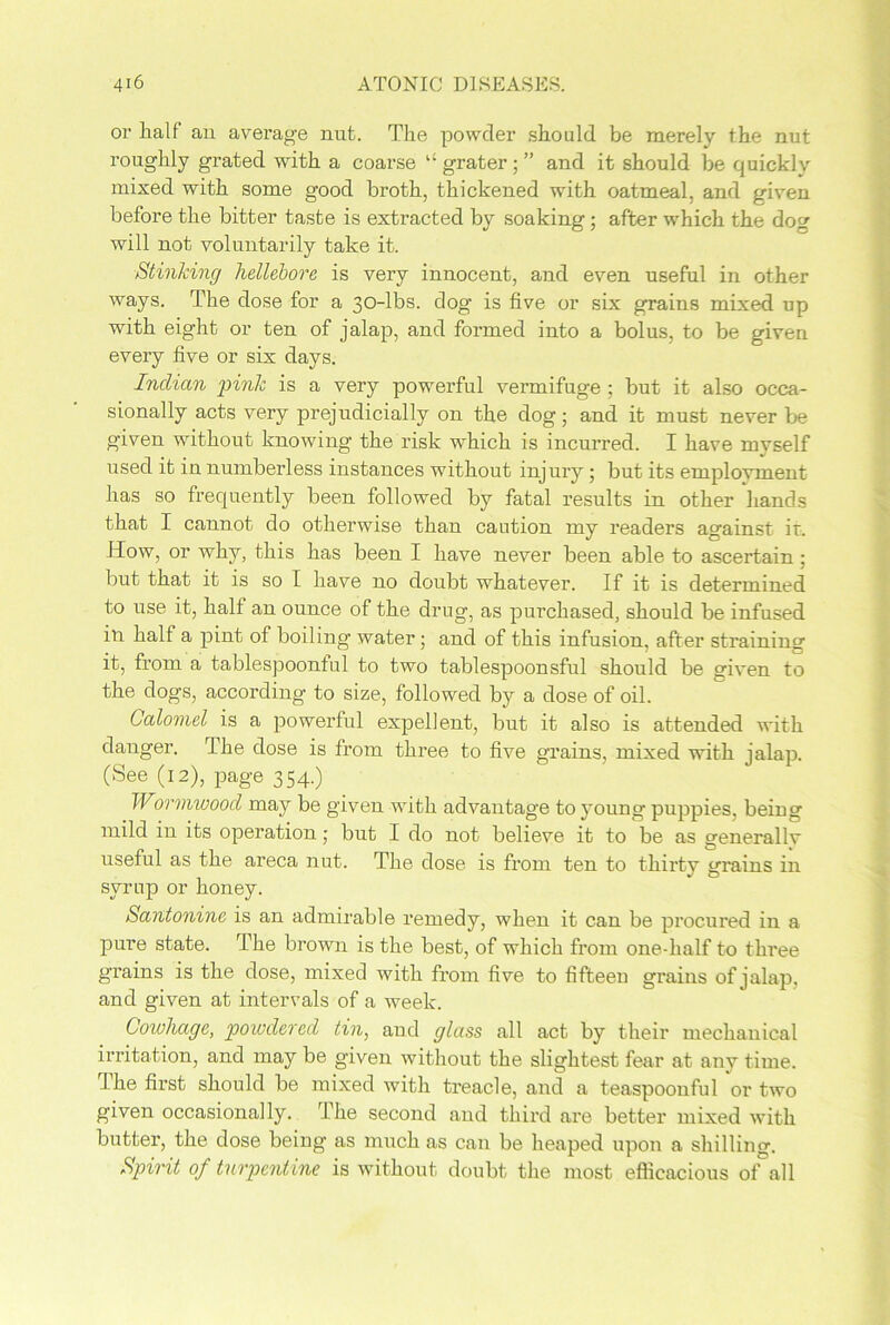 or half an average nut. The powder should be merely the nut roughly grated with a coarse “ grater; ” and it should be quickly mixed with some good broth, thickened with oatmeal, and given before the bitter taste is extracted by soaking; after which the dog will not voluntarily take it. Stinking hellebore is very innocent, and even useful in other ways. The dose for a 30-lbs. dog1 is five or six grains mixed up with eight or ten of jalap, and formed into a bolus, to be given every five or six days. Indian pink is a very powerful vermifuge; but it also occa- sionally acts very prejudicially on the dog; and it must never be given without knowing the risk which is incurred. I have mvself used it in numberless instances without injury; but its emplovment has so frequently been followed by fatal results in other hands that I cannot do otherwise than caution my readers against it. How, or why, this has been I have never been able to ascertain; but that it is so I have no doubt whatever. If it is determined to use it, half an ounce of the drug, as purchased, should be infused in half a pint of boiling water; and of this infusion, after straining it, from a tablespoonful to two tablespoonsful should be given to the dogs, according to size, followed by a dose of oil. Calomel is a powerful expellent, but it also is attended with danger. The dose is from three to five grains, mixed with jalap. (See (12), page 354.) Wormwood may be given with advantage to young puppies, being mild in its operation; but I do not believe it to be as generally useful as the areca nut. The dose is from ten to thirty grains in syrup or honey. Santonine is an admirable remedy, when it can be procured in a pure state. The brown is the best, of which from one-half to three grains is the dose, mixed with from five to fifteen grains of jalap, and given at intervals of a week. Cowhage, powdered tin, and glass all act by their mechanical irritation, and may be given without the slightest fear at any time. The first should be mixed with treacle, and a teaspoouful or two given occasionally. The second and third are better mixed with butter, the dose being as much as can be heaped upon a shilling. Spirit of turpentine is without doubt the most efficacious of all