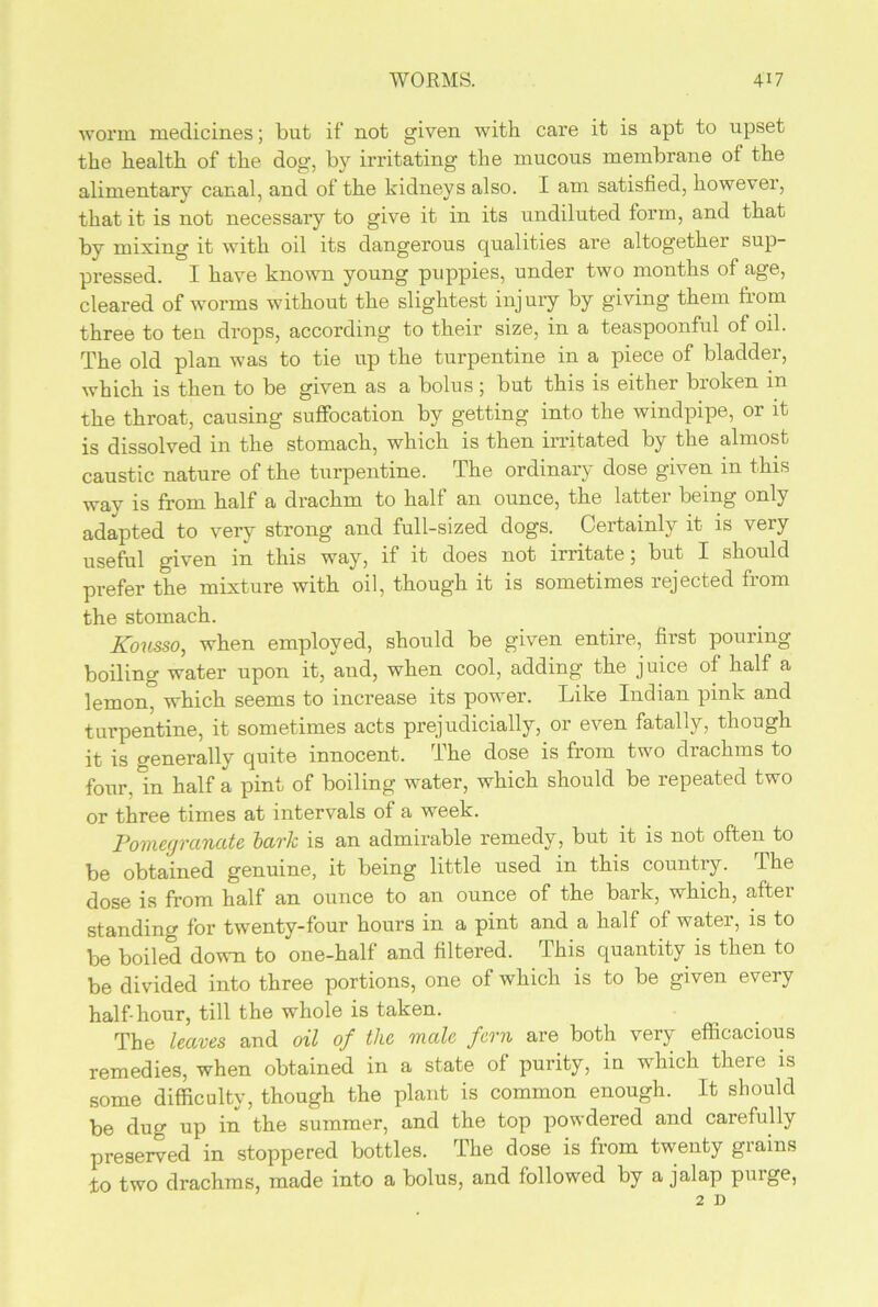 worm medicines; but if not given with care it is apt to upset the health of the dog, by irritating the mucous membrane of the alimentary canal, and of the kidneys also. I am satisfied, however, that it is not necessary to give it in its undiluted form, and that by mixing it with oil its dangerous qualities are altogether sup- pressed. I have known young puppies, under two months of age, cleared of worms without the slightest injury by giving them from three to ten drops, according to their size, in a teaspoonful of oil. The old plan was to tie up the turpentine in a piece of bladder, which is then to be given as a bolus; but this is either broken in the throat, causing suffocation by getting into the windpipe, or it is dissolved in the stomach, which is then irritated by the almost caustic nature of the turpentine. The ordinary dose given in this way is from half a drachm to half an ounce, the latter being only adapted to very strong and full-sized dogs. Certainly it is very useful given in this way, if it does not irritate; but I should prefer the mixture with oil, though it is sometimes rejected from the stomach. Kousso, when employed, should be given entire, first pouring boiling water upon it, and, when cool, adding the juice of half a lemon, which seems to increase its power. Like Indian pink and turpentine, it sometimes acts prejudicially, or even fatally, though it is generally quite innocent. The dose is from two drachms to four, in half a pint of boiling water, which should be repeated two or three times at intervals of a week. Pomegranate lark is an admirable remedy, but it is not often to be obtained genuine, it being little used in this country. The dose is from half an ounce to an ounce of the bark, which, aftei standing for twenty-four hours in a pint and a half of water, is to be boiled down to one-half and filtered. This quantity is then to be divided into three portions, one of which is to be given every half-hour, till the whole is taken. The leaves and oil of the male fern are both very efficacious remedies, when obtained in a state of purity, in which there is some difficulty, though the plant is common enough. It should be dug up in the summer, and the top powdered and carefully preserved in stoppered bottles. The dose is from twenty grains to two drachms, made into a bolus, and followed by a jalap purge, 2 D