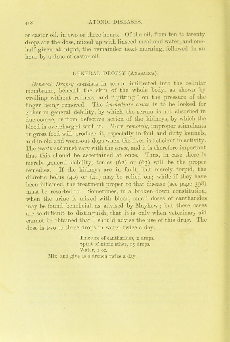 or castor oil, in. two or three hours. Of the oil, from ten to twenty drops are the dose, mixed up with linseed meal and water, and one- half given at night, the remainder next morning, followed in an hour by a dose of castor oil. GENERAL DROPSY (Anasarca). General Drojjsy consists in serum infiltrated into the cellular membrane, beneath the skin of the whole body, as shown by swelling without redness, and ££ pitting ” on the pressure of the finger being removed. The immediate cause is to be looked for either in general debility, by which the serum is not absorbed in due course, or from defective action of the kidneys, by which the blood is overcharged with it. More remotely, improper stimulants or gross food will produce it, especially in foul and dirty kennels, and in old and worn-out dogs when the liver is deficient in activity. The treatment must vary with the cause, and it is therefore important that this should be ascertained at once. Thus, in case there is merely general debility, tonics (62) or (63) will be the proper remedies. If the kidneys are in fault, but merely torpid, the diuretic bolus (40) or (41) may be relied on; while if they have been inflamed, the treatment proper to that disease (see page 39S) must be resorted to. Sometimes, in a broken-down constitution, when the urine is mixed with blood, small doses of cantharides may be found beneficial, as advised by Mavhew; but these cases are so difficult to distinguish, that it is only when veterinary aid cannot be obtained that I should advise the use of this drug. The dose is two to three drops in water twice a day. Tincture of cantharides, 2 drops. Spirit of nitric ether, 15 drops. Water, 1 oz. Mix and give as a drench twice a day.