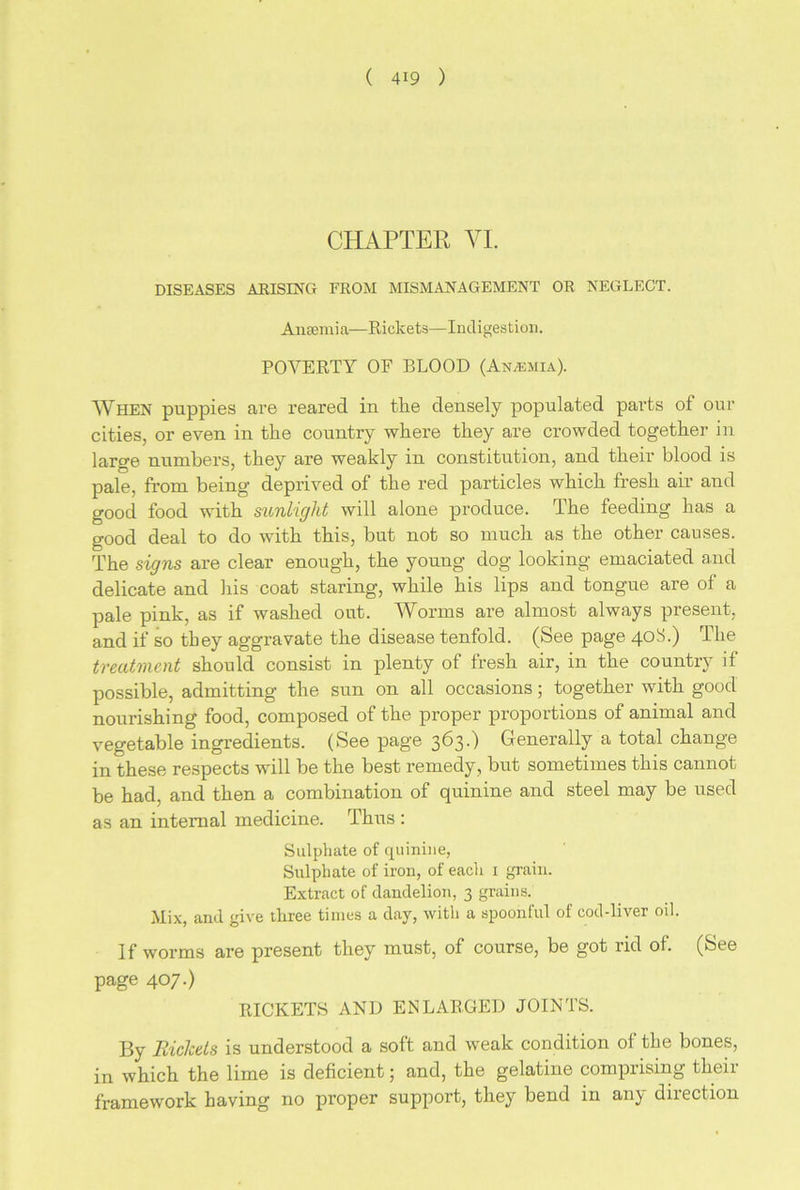 CHAPTER VI. DISEASES ARISING FROM MISMANAGEMENT OR NEGLECT. Anaemia—Rickets—Indigestion. POVERTY OF BLOOD (Anasmia). When puppies are reared in the densely populated pai’ts of our cities, or even in the country where they are crowded together in large numbers, they are weakly in constitution, and their blood is pale, from being deprived of the red particles which fresh air and good food with sunlight will alone produce. The feeding has a good deal to do with this, but not so much as the other causes. The signs are clear enough, the young dog looking emaciated and delicate and his coat staring, while his lips and tongue are of a pale pink, as if washed out. Worms are almost always present, and if so they aggravate the disease tenfold. (See page 4°T) The treatment should consist in plenty of fresh air, in the country if possible, admitting the sun on all occasions; together with good nourishing food, composed of the proper proportions of animal and vegetable ingredients. (See page 363-) Generally a total change in these respects will be the best remedy, but sometimes this cannot be had, and then a combination of quinine and steel may be used as an internal medicine. Thus : Sulphate of quinine, Sulphate of iron, of each 1 grain. Extract of dandelion, 3 grains. Mix, and give three times a day, with a spoonful of cod-liver oil. If worms are present they must, of course, be got rid of. (See page 407.) RICKETS AND ENLARGED JOINTS. By Rickets is understood a soft and weak condition of the bones, in which the lime is deficient; and, the gelatine comprising their framework having no proper support, they bend in any direction