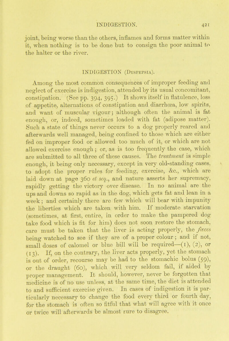 joint, being worse than the others, inflames and forms matter within it, when nothing is to be done but to consign the poor animal to the halter or the river. INDIGESTION (Dyspepsia). Among the most common consequences of improper feeding and neglect of exercise is indigestion, attended by its usual concomitant, constipation. (See pp. 394, 395.) It shows itself in flatulence, loss of appetite, alternations of constipation and diarrhoea, low spirits, and want of muscular vigour; although often the animal is fat enough, or, indeed, sometimes loaded with fat (adipose matter). Such a state of things never occurs to a dog properly reared and afterwards well managed, being confined to those which are either fed on improper food or allowed too much of it, or which are not allowed exercise enough; or, as is too frequently the case, which are submitted to all three of these causes. The treatment is simple enough, it being only necessary, except in very old-standing cases, to adopt the proper rules for feeding, exercise, &c., which are laid down at page 360 et seep, and nature asserts her supremacy, rapidly getting the victory over disease. In no animal are the ups and downs so rapid as in the dog, which gets fat and lean in a week; and certainly there are few which will bear with impunity the liberties which are taken with him. If moderate starvation (sometimes, at first, entire, in order to make the pampered dog take food which is fit for him) does not soon restore the stomach, care must be taken that the liver is acting properly, the faeces being watched to see if they are of a proper colour; and if not, small doses of calomel or blue bill will be required—(1), (2), or (13). If, on the contrary, the liver acts properly, yet the stomach is out of order, recourse may be had to the stomachic bolus (59)> or the draught (60), which will very seldom fail, if aided by proper management. It should, however, never be forgotten that medicine is of no use unless, at the same time, the diet is attended to and sufficient exercise given. In cases of indigestion it is par- ticularly necessary to change the food every third or fourth day, for the stomach is often so fitful that what will agree with it once or twice will afterwards be almost sure to disagree.