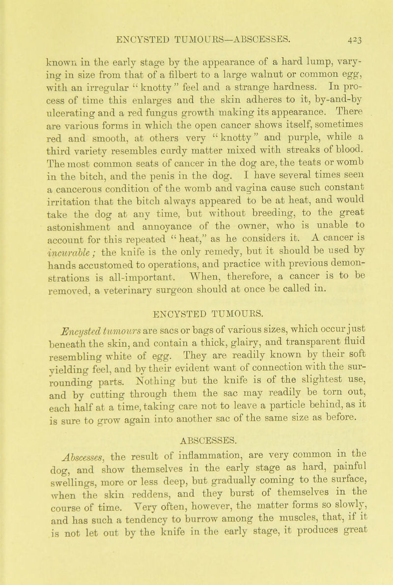 known in the early stage by the appearance of a hard lump, vary- ing in size from that of a filbert to a large walnut or common egg, with an irregular “ knotty ” feel and a strange hardness. In pro- cess of time this enlarges and the skin adheres to it, by-and-by ulcerating and a red fungus growth making its appearance. There are various forms in which the open cancer shows itself, sometimes red and smooth, at others very “knotty” and purple, while a third variety resembles curdy matter mixed with streaks of blood. The most common seats of cancer in the dog are, the teats or womb in the bitch, and the penis in the dog. I have several times seen a cancerous condition of the womb and vagina cause such constant irritation that the bitch always appeared to be at heat, and would take the dog at any time, but without breeding, to the great astonishment and annoyance of the owner, who is unable to account for this repeated “ heat,” as he considers it. A cancer is incurable ; the knife is the only remedy, but it should be used by hands accustomed to operations, and practice with previous demon- strations is all-important. AVhen, therefore, a cancer is to be removed, a veterinary surgeon should at once be called in. ENCYSTED TUMOURS. Encysted tumours are sacs or bags of various sizes, which occur just beneath the skin, and contain a thick, glairy, and transparent fluid resembling white of egg. They are readily known by their soft yielding feel, and by their evident want of connection with the sur- rounding parts. Nothing but the knife is of the slightest use, and by cutting through them the sac may readily be torn out, each half at a time, taking care not to leave a particle behind, as it is sure to grow again into another sac of the same size as before. ABSCESSES. Abscesses, the result of inflammation, are very common in the dog, and show themselves in the early stage as hard, painful swellings, more or less deep, but gradually coming to the surface, when the skin reddens, and they burst of themselves in the course of time. Very often, however, the matter forms so slowly, and has such a tendency to burrow among the muscles, that, if it is not let out by the knife in the early stage, it produces great