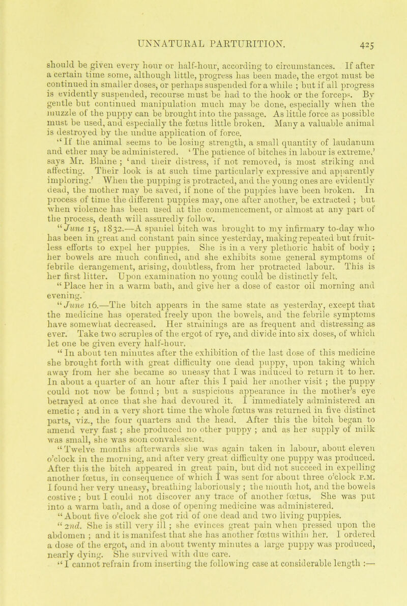 UNNATURAL PARTURITION. should be given every hour or half-hour, according to circumstances. If after a certain time some, although little, progress has been made, the ergot must be continued in smaller doses, or perhaps suspended for a while ; but if all progress is evidently suspended, recourse must be had to the hook or the forceps. By gentle but continued manipulation much may be done, especially when the muzzle of the puppy can be brought into the passage. As little force as possible must be used, aud especially the fcetus little broken. Many a valuable animal is destroyed by the undue application of force. “If the animal seems to be losing strength, a small quantity of laudanum and ether may be administered. ‘ The patience of bitches in labour is extreme.’ says Mr. Blaine; ‘and their distress, if not removed, is most striking and affecting. Their look is at such time particularly expressive and apparently imploring.’ When the pupping is protracted, and the young ones are evidently dead, the mother may be saved, if none of the puppies have been broken. In process of time the different puppies may, one after another, be extracted ; but when violence has been used at the commencement, or almost at any part of the process, death will assuredly follow. “ June 15, 1832.—A spaniel bitch was brought to my infirmary to-day who has been in great and constant pain since yesterday, making repeated but fruit- less efforts to expel her puppies. She is in a very plethoric habit of body ; her bowels are much confined, and she exhibits some general symptoms of febrile derangement, arising, doubtless, from her protracted labour. This is her first litter. Upon examination no young could be distinctly felt. “ Place her in a warm bath, and give her a dose of castor oil morning and evening.' “ June 16.—The bitch appears in the same state as yesterday, except that the medicine has operated freely upon the bowels, and the febrile symptoms have somewhat decreased. Her strainings are as frequent and distressing as ever. Take two scruples of the ergot of rye, and divide into six doses, of which let one be given every half-bour, “ In about ten minutes after the exhibition of the last dose of this medicine she brought forth with great difficulty one dead puppy, upon taking which away from her she became so uneasy that I was induced to return it to her. In about a quarter of an hour after this I paid her another visit ; the puppy could not now be found; but a suspicious appearance in the mother’s eye betrayed at once that she had devoured it. I immediately administered an emetic ; and in a very short time the whole fcetus was returned in five distinct parts, viz., the four quarters and the head. After this the bitch began to amend very fast; she produced no other puppy ; and as her supply of milk was small, she was soon convalescent. “ Twelve months afterwards she was again taken in labour, about eleven o’clock in the morning, and after very great difficulty one puppy was produced. After this the bitch appeared in great pain, but did not succeed in expelling another foetus, in consequence of which I was sent for about three o’clock p.m. I found her very uneasy, breathing laboriously; the mouth hot, and the bowels costive; but I could not discover any trace of another fcetus. She was put into a warm bath, and a dose of opening medicine was administered. “About five o’clock she got rid of one dead and two living puppies. u 2nd. She is still very ill; she evinces great pain when pressed upon the abdomen ; and it is manifest that she has another foetus within her. I ordered a dose of the ergot, and in about twenty minutes a large puppy was produced, nearly dying. She survived with due care. “ I cannot refrain from inserting the following case at considerable length :—