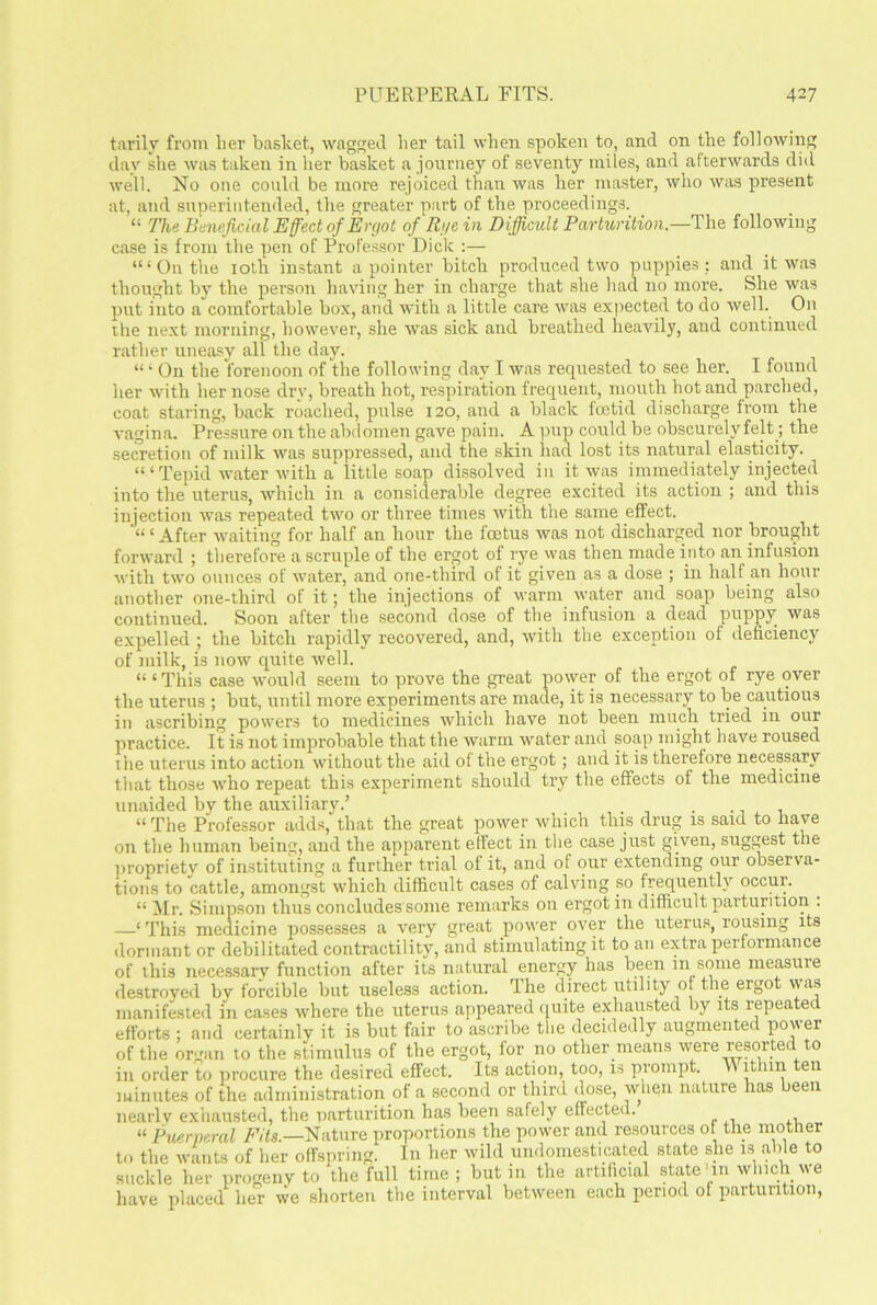 tarily from her basket, wagged her tail when spoken to, and on the following day she was taken in her basket a journey of seventy miles, and afterwards did well. No one could be more rejoiced than was her master, who was present at, and superintended, the greater part of the proceedings. “ The Beneficial Effect of Ergot of Rye in Difficult Parturition.—The following case is from the pen of Professor Dick :— “‘On the 10tli instant a pointer bitch produced two puppies : and it was thought by the person having her in charge that she had no more. She was put into a comfortable box, and with a little care was expected to do well. On the next morning, however, she was sick and breathed heavily, and continued rather uneasy all the day. “ ‘ On the forenoon of the following day I was requested to see her. I found her with her nose drv, breath hot, respiration frequent, mouth hot and parched, coat staring, back roached, pulse 120, and a black foetid discharge from the vagina. Pressure on the abdomen gave pain. A pup could be obscurely felt; the secretion of milk was suppressed, and the skin had lost its natural elasticity. “ ‘ Tepid water with a little soap dissolved in it was immediately injected into the uterus, which in a considerable degree excited its action ; and this injection was repeated two or three times with the same effect. “ ‘ After waiting for half an hour the foetus was not discharged nor brought forward ; therefore a scruple of the ergot of rye was then made into an infusion with two ounces of water, and one-third of it given as a dose ; in half an hour another one-third of it; the injections of warm water and soap being also continued. Soon after the second dose of the infusion a dead puppy was expelled ; the bitch rapidly recovered, and, with the exception of deficiency of milk, is now quite well. “ ‘This case would seem to prove the great power of the ergot of rye over the uterus ; but, until more experiments are made, it is necessary to be cautious in ascribing powers to medicines which have not been much tried in our practice. It is not improbable that the warm water and soap might have roused the uterus into action without the aid of the ergot; and it is therefore necessary that those who repeat this experiment should try the effects of the medicine unaided by the auxiliary.’ “The Professor adds, that the great power which this drug is said to have on the human being, and the apparent effect in the case just given, suggest the propriety of instituting a further trial of it, and of our extending our observa- tions to cattle, amongst which difficult cases of calving so frequently occur. “ Mr. Simpson thus concludes some remarks on ergot in difficult parturition . —‘This medicine possesses a very great power over the uterus, rousing its dormant or debilitated contractility, and stimulating it to an extra performance of this necessarv function after its natural energy has been in some measuie destroved bv forcible but useless action. The direct utility of the ergot was manifested in cases where the uterus appeared quite exhausted by its repeated efforts ; and certainly it is but fair to ascribe the decidedly augmented power of the organ to the stimulus of the ergot, for no other means were resorted to in order to procure the desired effect. Its action, too, is prompt. v\ it 1111 eii minutes of the administration of a second or third dose, when nature has been nearly exhausted, the parturition has been safely effected. “ Puerperal Fits.—Nature proportions the power and resources of the mother to the wants of her offspring. In her wild undomesticated state she is able to suckle her progeny to the full time ; but in the artificial state‘in which we have placed her we shorten the interval between each period of parturition,