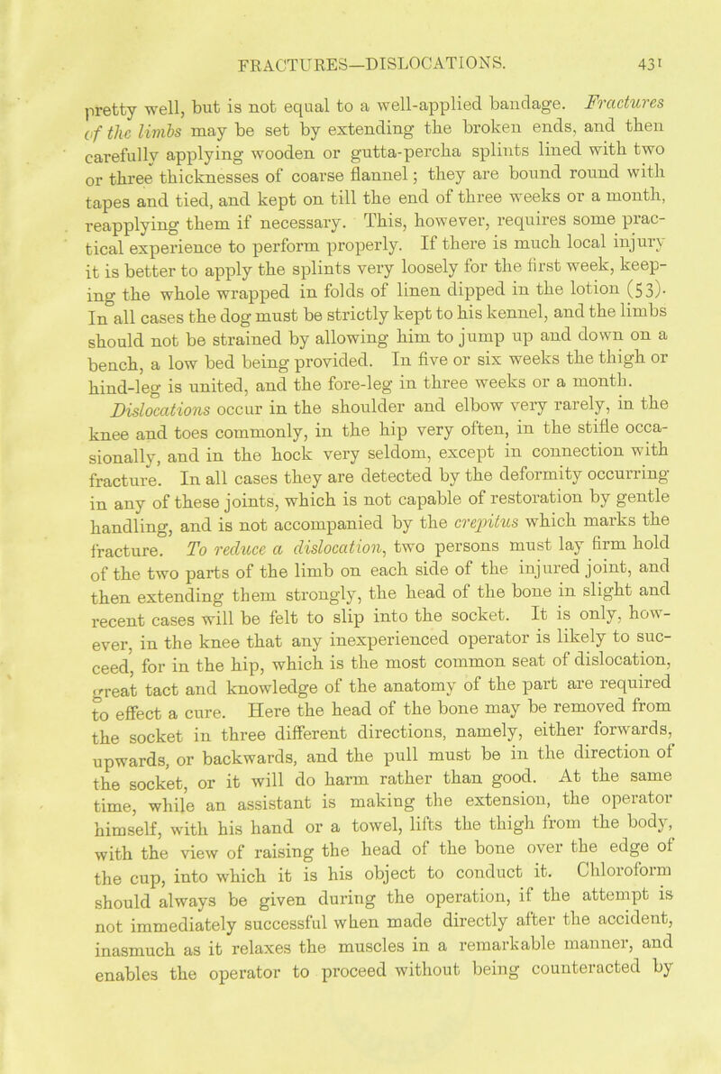 pretty well, but is not equal to a well-applied bandage. Fractures of the livibs may be set by extending tlie broken ends, and then carefully applying wooden or gutta-percha splints lined with two or three thicknesses of coarse flannel; they are bound round with tapes and tied, and kept on till the end of three weeks or a month, reapplying them if necessary. This, however, requires some prac- tical experience to perform properly. If there is much local injury it is better to apply the splints very loosely for the first week, keep- ing the whole wrapped in folds of linen dipped in the lotion (53)- In all cases the dog must be strictly kept to his kennel, and the limbs should not be strained by allowing him to jump up and down on a bench, a low bed being provided. In five or six weeks the thigh or hind-leg is united, and the fore-leg in three weeks or a month. Dislocations occur in the shoulder and elbow very rarely, in the knee and toes commonly, in the hip very often, in the stifle occa- sionally, and in the hock very seldom, except in connection with fracture’. In all cases they are detected by the deformity occurring in any of these joints, which is not capable of restoration by gentle handling, and is not accompanied by the crepitus which marks the fracture. To reduce a dislocation, two persons must lay firm hold of the two parts of the limb on each side of the injured joint, and then extending them strongly, the head of the bone in slight and recent cases will be felt to slip into the socket. It is only, how- ever, in the knee that any inexperienced operator is likely to suc- ceed for in the hip, which is the most common seat of dislocation, great tact and knowledge of the anatomy of the part are required to effect a cure. Here the head of the bone may be removed from the socket in three different directions, namely, either forwards, upwards, or backwards, and the pull must be in the direction of the socket, or it will do harm rather than good. At the same time, while an assistant is making the extension, the operator himself, with his hand or a towel, lifts the thigh from the body, with the view of raising the head of the bone over the edge of the cup, into which it is his object to conduct it. Ghlorofoim should always be given during the operation, if the attempt is not immediately successful when made directly after the accident, inasmuch as it relaxes the muscles in a remarkable manner, and enables the operator to proceed without being counteracted by