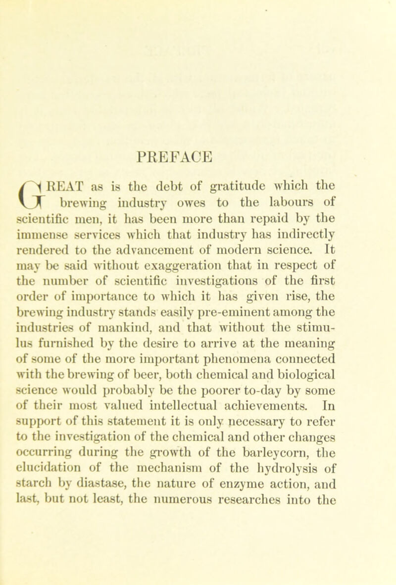 PREFACE / A REAT as is the debt of gratitude which the VJT brewing industry owes to the labours of scientific men, it has been more than repaid by the immense services which that industry has indirectly rendered to the advancement of modern science. It may be said without exaggeration that in respect of the number of scientific investigations of the first order of importance to which it has given rise, the brewing industry stands easily pre-eminent among the industries of mankind, and that without the stimu- lus furnished by the desire to arrive at the meaning of some of the more important phenomena connected with the brewing of beer, both chemical and biological science would probably be the poorer to-day by some of their most valued intellectual achievements. In support of this statement it is only necessary to refer to the investigation of the chemical and other changes occurring during the gi-owth of the barleycorn, the elucidation of the mechanism of the hydrolysis of starch by diastase, the nature of enzyme action, and last, but not least, the numerous researches into the