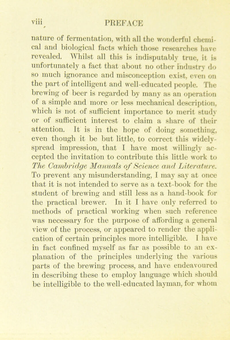 nature of fennentation, with all the wonderful chemi- cal and biological facts which those researches have revealed. Whilst all this is indisputably true, it is unfortunately a fact that about no other industry <lo so nuich ignorance and iniseonception e.xist, even on the part of intelligent and well-educated people. The brewing of beer is regarded by many as an oj)eration of a simple and more or less mechanical description, which is not of sufficient importance to merit study or of sufficient interest to claim a share of their attention. It is in the hope of doing something, even though it be but little, to correct this widely- spread impression, that I have most willingly ac- cepted the invitation to contribute this little work to The Cambridge Manuals of Science and Literature. To prevent any misunderstanding, I may say at once that it is not intended to serve as a text-book for the student of brewing and still less as a hand-ljook for the practical brewer. In it I have oidy referred to methods of practical working when such reference was necessary for the ijurpose of affording a general view of the process, or appeared to render the appli- cation of certain principles more intelligible. I have in fact confined myself as far as possible to an ex- planation of the principles underlying the various parts of the brewing process, and have endeavoured in describing these to employ language which should be intelligible to the well-educated layman, for whom