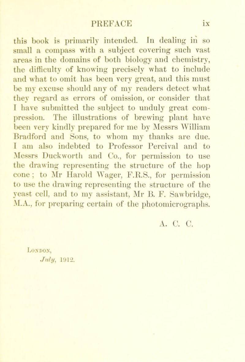 this book is primarily intended. In dealing in so small a compass with a subject covering such vast areas in the domains of both biology and chemistry, the dilliculty of knowing precisely what to include and what to omit has been very great, and this must be my excuse should any of my readers detect what they regard as errors of omission, or consider that I have submitted the subject to unduly great com- pression. The illustrations of brewing plant have been very kindly prepared for me by INIessrs ^Villiam Hmdford and Sons, to whom my thanks are due. I am also indebted to Professor Percival and to ^Me.ssrs Duckwortli and Co., for permission to use the drawing representing the structure of the liop cone ; to Mr Harold Wager, J\R.S., for permission to use the drawing representing the structure of the yeast cell, and to my assistant, ]Mr B. F. Sawbridge, M.A., for preparing certain of the photomicrographs. I.O.SDOX, July, 1!J12. A. C. C.