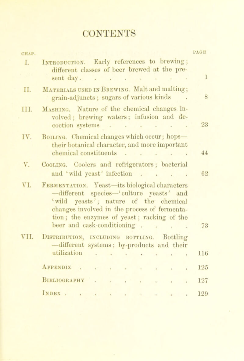CONTENTS CHAP. PAGE I. Introduction. Early references to brewing; iliH'erent classes of beer brewed at the pre- sent day 1 II. Matkri.als used in Brewing. Malt and malting; gniin-ailjuncts ; sugai-s of various kinds . 8 III. M.asiiing. Nature of the clieinical changes in- volved ; brewing waters; infusion and de- coction systems ...... 23 IV. Boiling. Chemical changes which occiu-; hops— their botanical character, and more imiiortant chemical constituents 44 V. Cooling. Coolers and refrigerators; bacterial and ‘wild yeast’ infection .... 62 VI. Fer.mentation. Yeast—its biological characters —different sj^ecies—‘culture yeasts’ and ‘ wild yeasts ’; nature of the chemical changes involved in the process of fermenta- tion ; the enzymes of yeiLst; racking of the beer and ciusk-conditioning . . . 73 VII. Distribittion, including bottling. Bottling —different systems; by-products and their utilization 116 Appendi.x 125 Bibliography 127 Inde.x 129