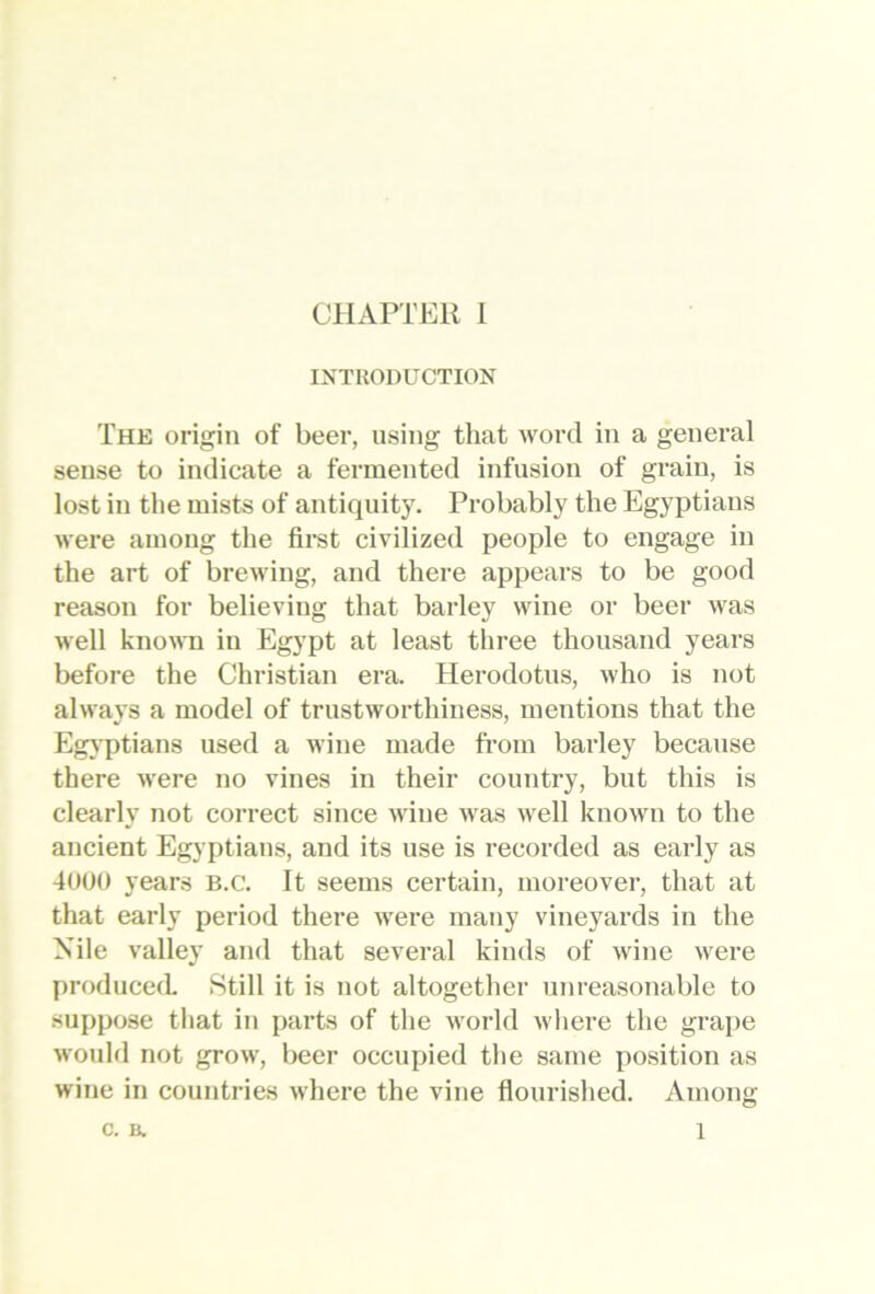 IXTllODUCTION The origin of beer, using that word in a general sense to indicate a fermented infusion of grain, is lost in the mists of antiquity. Probably the Egyptians were among the first civilized people to engage in the art of brewing, and there appears to be good reason for believing that barley wine or beer was well known in Egypt at least three thousand years before the Christian era. Herodotus, who is not always a model of trustworthiness, mentions that the Egjptians used a wine made from barley because there were no vines in their country, but this is clearly not correct since wine was well known to the ancient Egyptians, and its use is recorded as early as 4UU0 years B.c. It seems certain, moreover, that at that early period there were many vineyards in the Nile valley and that several kinds of wine were produced 8till it is not altogether unreasonable to suppose that in parts of the world where the grape would not grow, beer occupied the same position as wine in countries where the vine flourished. Among c. a 1