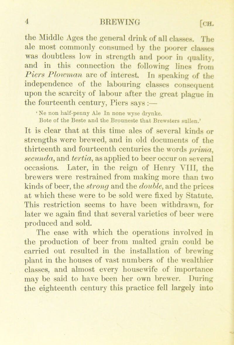 the Middle Ages the geiiend drink of all chisscK, 'J'he ale most commonly consumed hy the jx)orer classes was doubtless low in strength atid ix>or in rjuality, and in this connection the following lines from Piers Ploirman are of interest. In speaki!)g of the independence of the labouring classes consequent upon the scarcity of labour after the great plague in the fourteenth century, Piers says :— ‘ Ne non half-penny Ale In none wyse drynke. Bote of the Beste and the Brouneste that Brewsters sallen.’ It is clear that at this time ales of several kinds or strengths were brewed, and in old documents of the thirteenth and fourteenth centuries the words prirna, secimda, and tertia, as applied to beer occur on several occasions. Later, in the reign of Henry VIII, the brewers were restrained from making more than two kinds of beer, the strong and the double, and the prices at which these were to be sold were fixed by Statute. This restriction seems to have been withdrawn, for later we again find that several varieties of beer were produced and sold. The ease with which the operations involved in the production of beer from malted grain could be carried out resulted in the installation of bre^ving plant in the houses of vast numbers of the Mealthier classes, and almost evei’y housewife of importance may be said to have been her own brewei'. During the eighteenth century this practice fell largely into