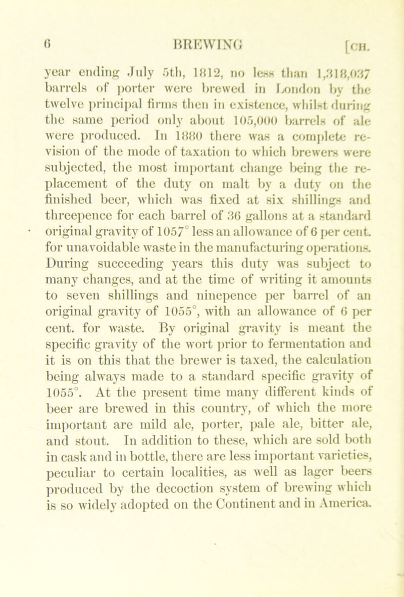 () year cndinj? July nth, 1»12, uo Icsh tliaii l,J18,o:i7 barrels of ]>orter were brewed iti IxjikIou bv the twelve prineipal firms then in existeiiec, wliilst diiriii;' the same period only about 10;j,00() barrels of ale were produeed. In IHdo there was a complete re- vision of the mode of taxation to which brewers were subjected, the most important change Ixjing the re- placement of the duty on malt by a duty on the finished beer, which was fixed at six shillings and threepence for each barrel of JO gvdlons at a standard original gravity of 1057° less an allowance of 6 f>er cent, for unavoidable waste in the manufacturing operations. During succeeding years this duty was subject to many changes, and at the time of writing it amounts to seven shillings and ninepence per barrel of an original gravity of 1055°, with an allowance of 0 per cent, for waste. By original gravity is meant the specific gravity of the wort prior to fermentation and it is on this that the brewer is taxed, the calculation being always made to a standard specific gravity of 1055°. At the present time many different kinds of beer are brewed in this country, of which the more important are mild ale, porter, pale ale, bitter ale, and stout. In addition to these, which are sold both in cask and in bottle, there are less important varieties, peculiar to certain localities, as well as lager beers produced by the decoction system of brewing which is so widely adopted on the Continent and in .Vmerica.