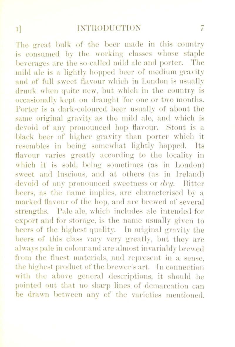 1] INTKODlit'TION The hulk of the beer made in this coiiiitrv is eoiisnmed 1>\ tlie workiiu!; classes whose staple hi'veraires are the so-ealled mild ale and [)orter. d'he mild ale is a liuditly hopped heei- of medium ,<;ravity and of full sweet flavour whieh in Loudon is usually drunk when ([uite new, hut whieh in the country is occasionally kept on draught for one or two months. Porter is a dark-coloured heer usually of about the same original gravity as the mild ale, and which is devoid of any pronounced hop Havoiii'. Stout is a black beer of higher gravity than poiter which it resembles in being somewhat lightly hopped. Its flavour varies greatly according to the locality in which it is sold, being sometimes (as in London) sweet and luscious, and at others (as in Ireland) devoid of any pronounced sweetness or (//•//. Hitter beers, as the name implies, are characterised by a marked Havonr of the hop, and are bi-ewed of several strengths. Pale ale, which includes ale intended for e.x'port and for storage, is the name usually given to beers of the highest (piality. In oiaginal gi'avity the beers of this class vary very greatly, but they are always pale in coloui'and are almost invariably brewed from the finest materials, and i-e])i‘esent in a sen.se, the highest product of the bi'ewer’s art. In connection with the above general descriptions, it should be pointed out that no sharp lines of demai'cation can be drawn between any of the varieties mentioned.