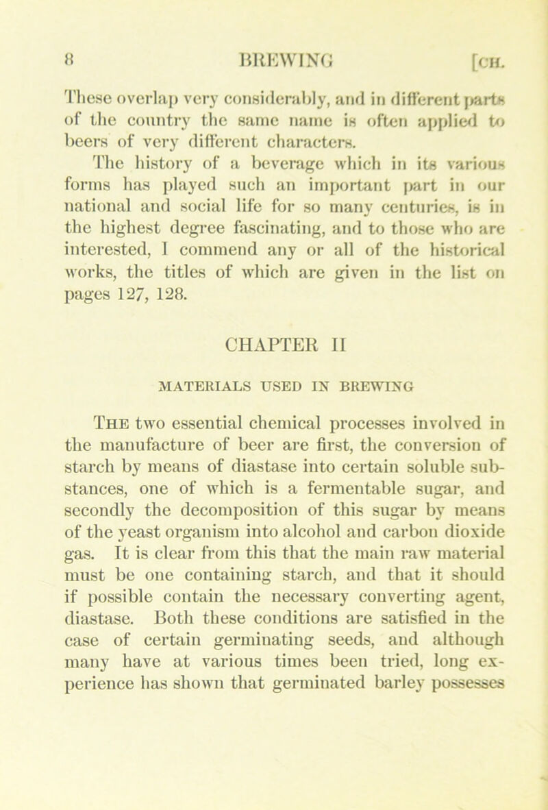 'I’liese overlap very considerably, and in diflerentj^arts of the country the same name is often applies! to beers of very difterent characters. The history of a beverage which in its various forms has played such an important part in our national and social life for so many centuries, is in the highest degree fascinating, and to those who are interested, I commend any or all of the historical works, the titles of which are given in the list on pages 127, 128. CHAPTER II MATERIALS USED IN BREWING The two essential chemical processes involved in the manufacture of beer are first, the conversion of starch by means of diastase into certain soluble sub- stances, one of which is a fermentable sugar, and secondly the decomposition of this sugar by means of the yeast organism into alcohol and carbon dioxide gas. It is clear from this that the main raw material must be one containing starch, and that it should if possible contain the necessary converting agent, diastase. Both these conditions are satisfied in the case of certain germinating seeds, and although many have at various times been tried, long ex- perience has shown that germinated barley possesses