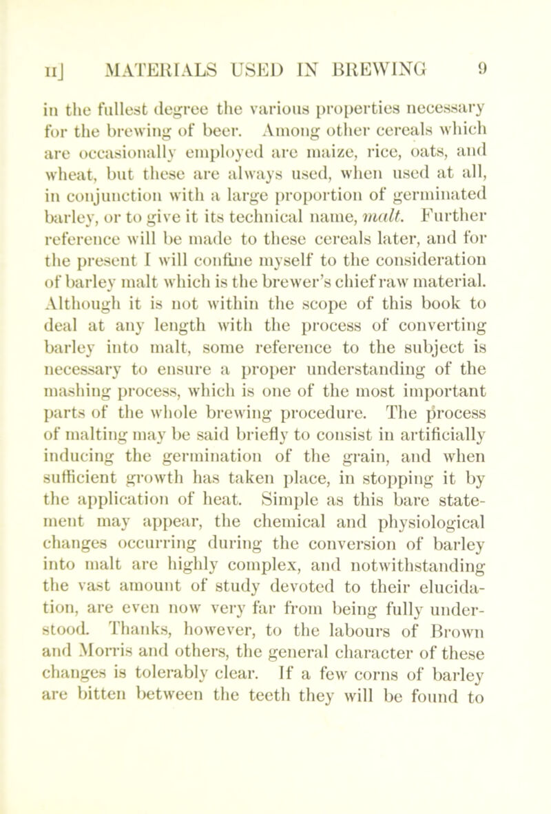 in the fullest degree the various properties necessary for the brewing of beer. Among other cereals which are occasionally employed arc maize, rice, oats, and wheat, but these are always used, when used at all, in conjunction with a large proportion of germinated barley, or to give it its technical name, malt. Further reference will I)e made to these cereals later, and for the present I will confbie myself to the consideration of barley malt which is the brewer’s chief I’aw material. Although it is not within the scope of this book to deal at any length with the process of converting barley into malt, some reference to the subject is necessary to ensure a proper understanding of the mashing process, which is one of the most important parts of the whole brewing procedure. The process of malting may be said briefly to consist in artiflcially inducing the germination of the grain, and when sutticient growth has taken i>lace, in stopping it by the application of heat. Simple as this bare state- ment may appear, the chemical and physiological changes occurring during the conversion of barley into malt are highly complex, and notwithstanding the vast aTuount of study devoted to their elucida- tion, are even now very far from being fully under- stood. Thanks, however, to the laboui's of Brown ami Morris and others, the general character of these changes is tolerably clear. If a few corns of barley are bitten between the teeth they will be found to
