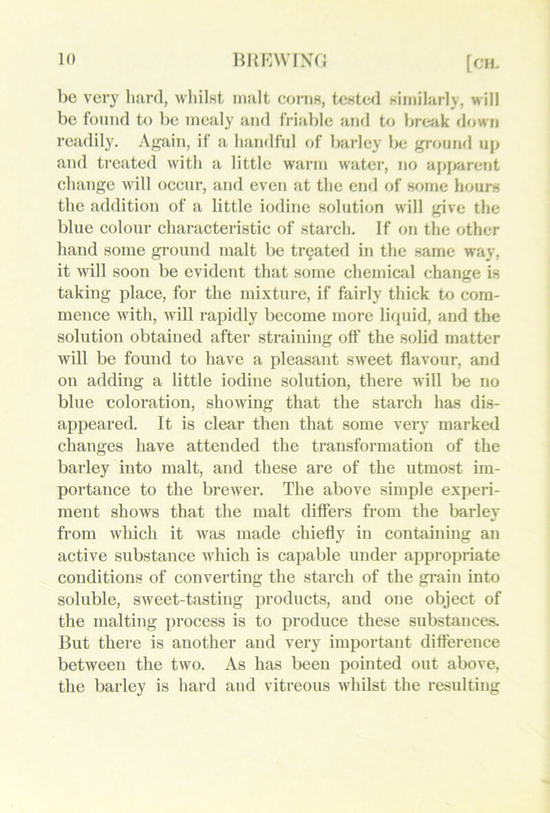 be very hard, whilnt malt coi-im, tented nimilarly, will be found to be mealy and friable and to break down readily. Again, if a liamlfnl of barley l>e gronml up and treated with a little warm water, no ajjjrarent change will occur, and even at the end of some hours the addition of a little iodine solution will give the blue colour characteristic of starch. If on the other hand some ground malt be treated in the same way, it will soon be evident that some chemical change is taking place, for the mixture, if fairly thick to com- mence with, will rapidly become more licpiid, and the solution obtained after straining off the solid matter will be found to have a pleasant sweet flavour, and on adding a little iodine solution, there will l>e no blue coloration, showing that the starch has dis- appeared. It is clear then that some very marked changes have attended the transformation of the barley into malt, and these are of the utmost im- portance to the brewer. The above simple experi- ment shows that the malt differs from the barley from which it was made chiefly in containing an active substance which is capable under appropriate conditions of converting the starch of the gi’ain into soluble, sweet-tasting products, and one object of the malting process is to produce these substances. But there is another and very important difference between the two. As has been pointed out above, the barley is hard and vitreous whilst the resulting