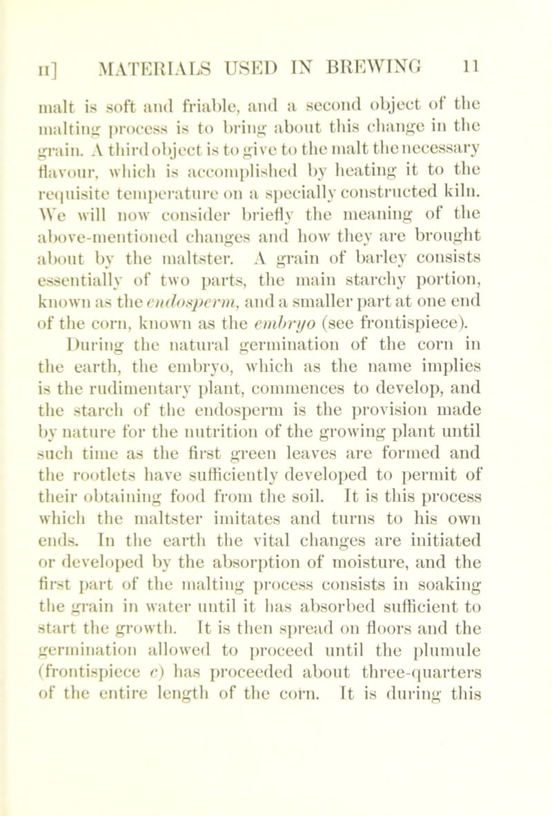 malt is soft ami friable, and a second object ot the maltinj; process is to bring about this change in the grain. A third object is to give to the malt the necessary Havour, which is accomplished by heating it to the reipiisite temperature on a specially constructed kiln. We will now consider briefly the meaning of the alu)ve-mentioned changes and how they are brought about by the maltster. A grain of barley consists essentially of two parts, the main starchy portion, known as the emJoxpcrm, and a smaller part at one end of the corn, known as the embryo (see frontispiece). During the natural germination of the corn in the earth, the embryo, which as the name implies is the rudimentary plant, commences to develop, and the starch of the endosperm is the provision made by nature for the nutrition of the growing plant until such time as the first green leaves are formed and the rootlets have .sufficiently developed to permit of their obtaining food from the soil. It is this process which the maltster imitates and turns to his own end.s. In the earth the vital changes are initiated or develojied by the absorption of moisture, and the first part of the malting process consists in soaking the gi’ain in water until it has absorbed sufficient to start the growth. It is then spread on floors and the germination allowed to proceed until the plumule (frontispiece e) has proceeded about three-ipiarters of the entire length of the corn. It is during this