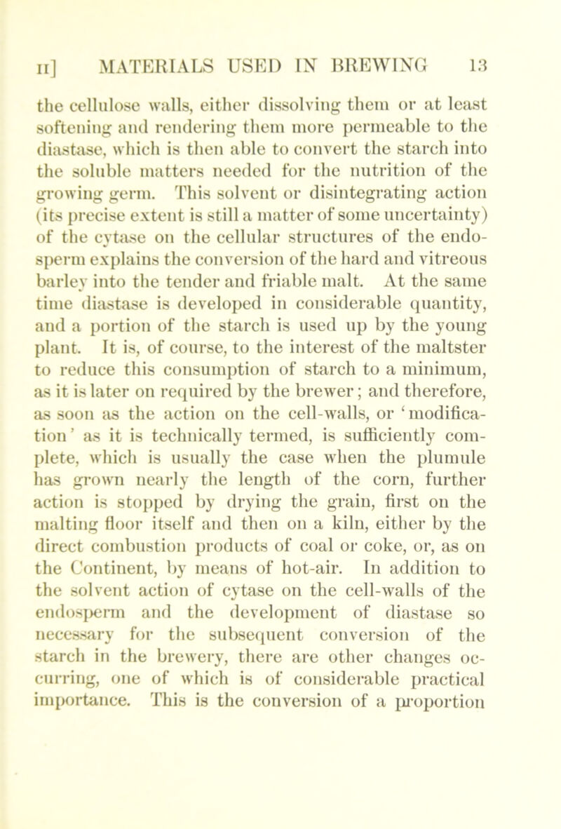 the cellulose walls, either dissolving them or at least softening and rendering them more permeable to the diasUvse, which is then able to convert the starch into the soluble matters needed for the nutrition of the growing germ. This solvent or disintegrating action (its precise extent is still a matter of some uncertainty) of the cytase on the cellular structures of the endo- sperm explains the conversion of the hard and vitreous barley into the tender and friable malt. At the same time diastase is developed in considerable quantity, and a portion of the starch is used up by the young plant. It is, of course, to the interest of the maltster to reduce this consumption of starch to a minimum, as it is later on required by the brewer; and therefore, as soon as the action on the cell-walls, or ‘ modifica- tion ’ as it is technically termed, is sufliciently com- plete, M'hich is usually the case when the plumule has grown nearly the length of the corn, further action is stopped by drying the grain, first on the malting floor itself and then on a kiln, either by the direct combustion products of coal or coke, or, as on the Continent, by means of hot-air. In addition to the solvent action of cytase on the cell-walls of the endosperm and the development of diastase so neccs.sary for the subsecpient conversion of the starch in the brewery, there are other changes oc- curring, one of which is of considerable practical importance. This is the conversion of a ju-oportion