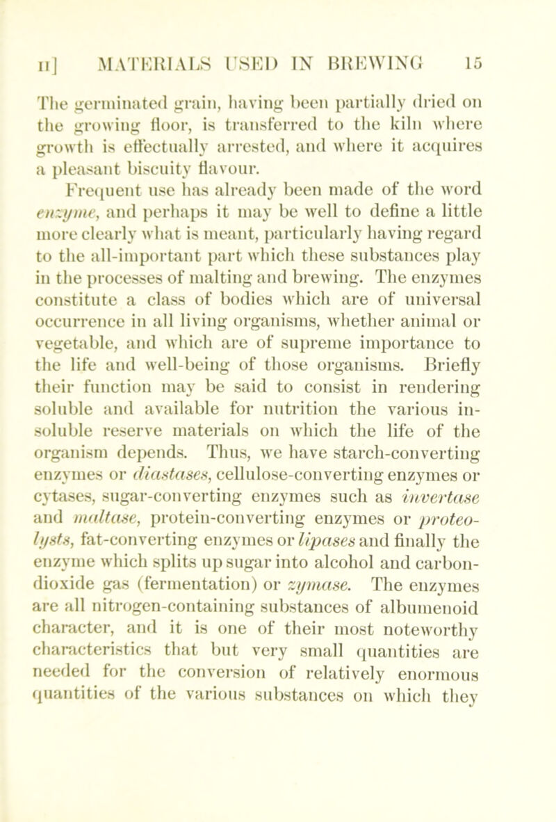 The genniiiated grain, having been partially dried on the growing floor, is transferred to the kiln where growth is effectually arrested, and where it ac(pdres a pleasant biscuity flavour. Frecpient use lias already been made of the word en~yme, and perhaps it may be well to define a little more clearly what is meant, particularly having regard to the all-important part which these substances play in the processes of malting and brewing. The enzymes constitute a class of bodies which are of universal occurrence in all living organisms, whether animal or vegetable, and which are of supreme importance to the life and well-being of those organisms. Jh-iefly their function may be said to consist in rendering soluble and available for nutrition the various in- soluble reserve materials on which the life of the organism depends. Thus, we have starch-converting enzymes or diastase.'i, cellulose-converting enzymes or cytases, sugar-converting enzymes such as invertase and mnltuae, protein-converting enzymes or proteo- lystts, fat-converting enzymes or Upases and fijially the enzyme which splits up sugar into alcohol and carbon- dio.\ide gas (fermentation) or zymase. The enzymes are all nitrogen-containing substances of albumenoid character, and it is one of their most noteworthy chanicteristics that but very small (piantities are needed for the conversion of relatively enormous (piantities of the various substances on which they