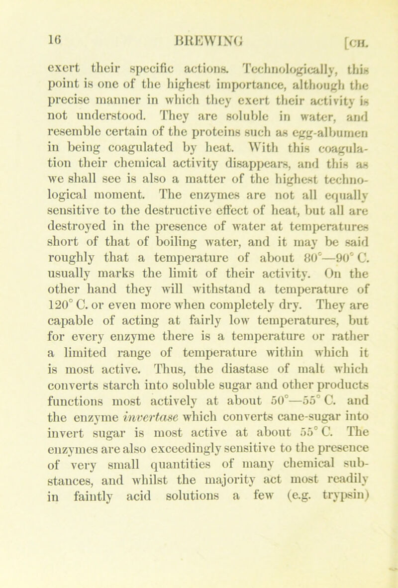 IG exert tlieir specific actions. 'I'cclinologically, this point is one of the liighest importance, altliongh tiie precise manner in wliich they exert their activity is not understood. 'J’hey are 8olid)le in water, and resemble certain of the proteins such as egg-alljumen in being coagulated by heat. With this coagula- tion their chemical activity disappears, and this as we shall see is also a matter of the highest techno- logical moment. The enzymes are not all erpially sensitive to the destructive effect of heat, but all are destroyed in the presence of water at temperatures short of that of boiling water, and it may be said roughly that a temperature of about 80°—90° C. usually marks the limit of their activity. On the other hand they will withstand a temperature of 120° C. or even more Avhen completely dry. They are capable of acting at fairly low temperatures, but for every enzyme there is a temperature or rather a limited range of temperature Avithin which it is most active. Thus, the diastase of malt Avhich converts starch into soluble sugar and other products functions most actively at about 50°—55° C. and the enzyme invertase Avhich converts cane-sugar into invert sugar is most active at about 55° C. The enzymes are also exceedingly sensitive to the presence of very small quantities of many chemical sub- stances, and Avhilst the majority act most readily in faintly acid solutions a fcAV (e.g. trypsin)