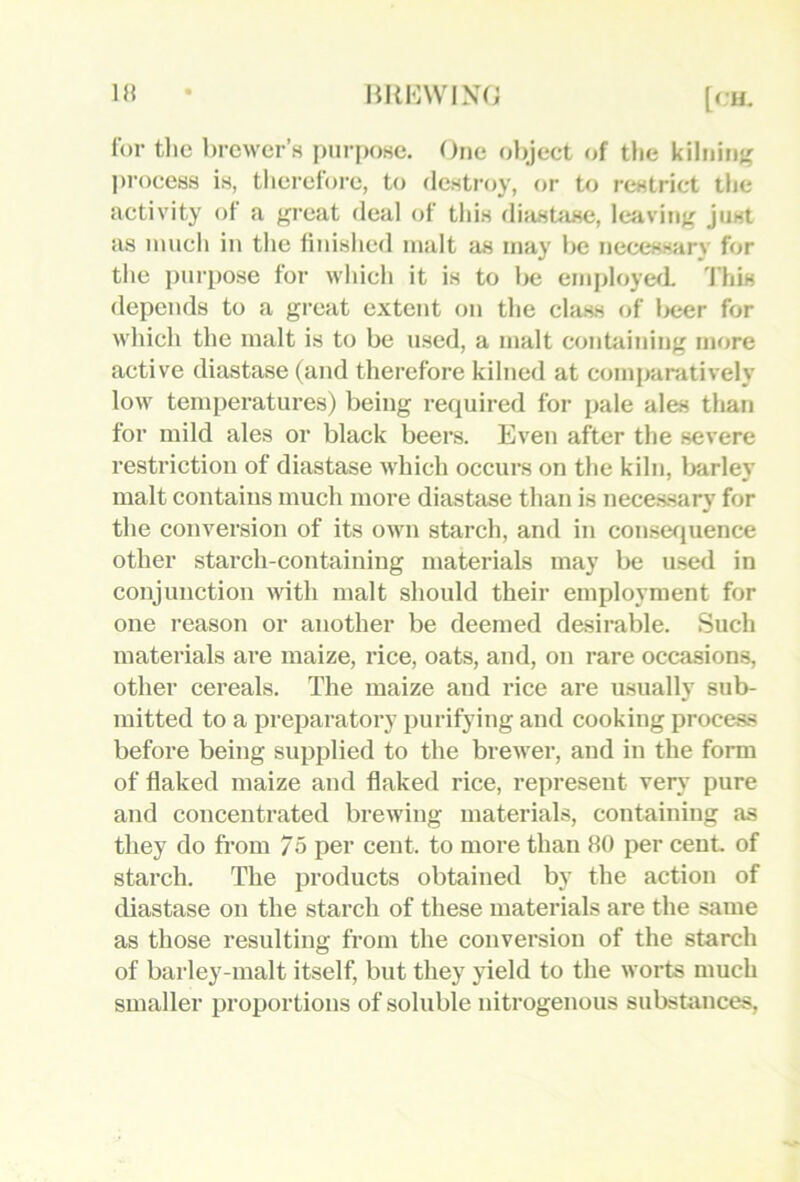 1» HREWIXO [C’U. for tlic brewer’s purpose. Orje object of tlie kilninj' l)roce88 is, therefore, to destroy, or to restrict the activity of a great deal of this diastase, leaving just as much in the liuislied malt as may be necessary for the purpose for which it is to Ixi employed 'I'his depends to a great extent on the class of l>eer for which the malt is to be used, a malt conUiining more active diastase (and therefore kilned at comparatively low temperatures) being required for pale ales than for mild ales or black beers. Even after the severe restriction of diastase which occurs on the kiln, barley malt contains much more diastase than is necessary for the conversion of its own starch, and in consefjuence other starch-containing materials may be used in conjunction with malt should their employment for one reason or another be deemed desirable. Such materials are maize, rice, oats, and, on rare occasions, other cereals. The maize and rice are usually sub- mitted to a preparatory purifying and cooking process before being supplied to the brewer, and in the form of flaked maize and flaked rice, represent very pure and concentrated brewing materials, containing as they do fi’om 75 per cent, to more than 80 per cent of starch. The products obtained by the action of diastase on the starch of these materials are the same as those resulting from the conversion of the starch of barley-malt itself, but they yield to the worts much smaller proportions of soluble nitrogenous substances.