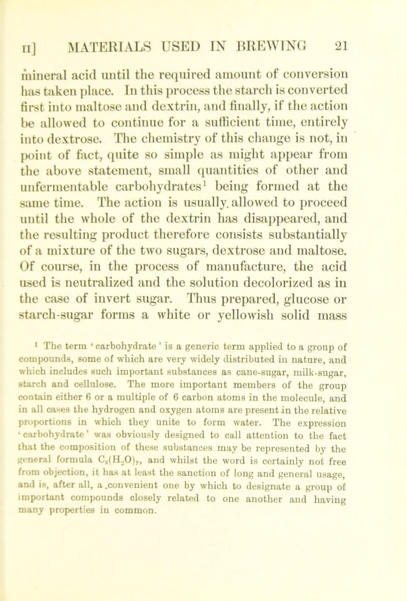 niineral acid until the required amount of conversion has taken place. In this process the starch is converted fii-st into maltose and dextrin, and finally, if the action l)e allowed to continue for a sufficient time, entirely into dextrose. The chemistry of this change is not, in IHiiiit of fact, quite so simple as might appear from the above statement, small quantities of other and unfermentable carbohydrates^ being formed at the same time. The action is usually, allowed to proceed until the whole of the dextrin has disappeared, and the resulting product therefore consists substantially of a mixture of the two sugars, dextrose and maltose. Of course, in the process of manufacture, the acid used is neutralized and the solution decolorized as in the case of invert sugar. Thus prepared, glucose or starch-sugar forms a white or yellowish solid mass 1 The term ‘ carbohydrate ’ is a generic term applied to a group of compounds, some of which are very widely distributed in nature, and which includes such important substances as cane-sugar, milk-sugar, starch and cellulose. The more important members of the group contain either 6 or a multiple of 6 carbon atoms in the molecule, and in all cases the hydrogen and oxygen atoms are present in the relative proportions in which they unite to form water. The expression •carbohydrate’ was obviously designed to call attention to the fact that the composition of these substances may be represented by the general formula C,(H.p)„ and whilst the word is certainly not free from objection, it has at least the sanction of long and general usage, and is, after all, a .convenient one by which to designate a group of important compounds closely related to one another and having many properties in common.