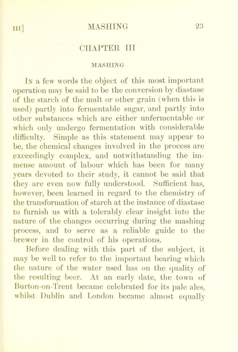 MASllINCJ 2:} CHAPTER IIr MASHING In a tew words the object of this most imiiortaiit operation may be said to be the conversion by diastase of the starch of the malt or other grain (when this is used) partly into fermentable sugar, and partly into other substances wliich are either unfermentable or which only undergo fermentation with considerable difficulty. Simple as this statement may appear to be, the chemical changes involved in the process are exceedingly complex, and notwithstanding the im- mense amount of labour which has been for many yeare devoted to their study, it cannot be said that they are even now fully understood. Sufficient has, however, been learned in regard to the chemistry of the transformation of starch at the instance of diastase to furnish us with a tolerably clear insight into the nature of the changes occurring during the mashing process, and to serve as a reliable guide to the brewer in the control of his operations. Before dealing with this part of the subject, it may be well to refer to the important bearing which the nature of the water used has on the (piality of the resulting beer. At an early date, the town of Burton-on-Trent became celebrated for its pale ales, whilst Dublin and London became almost equally