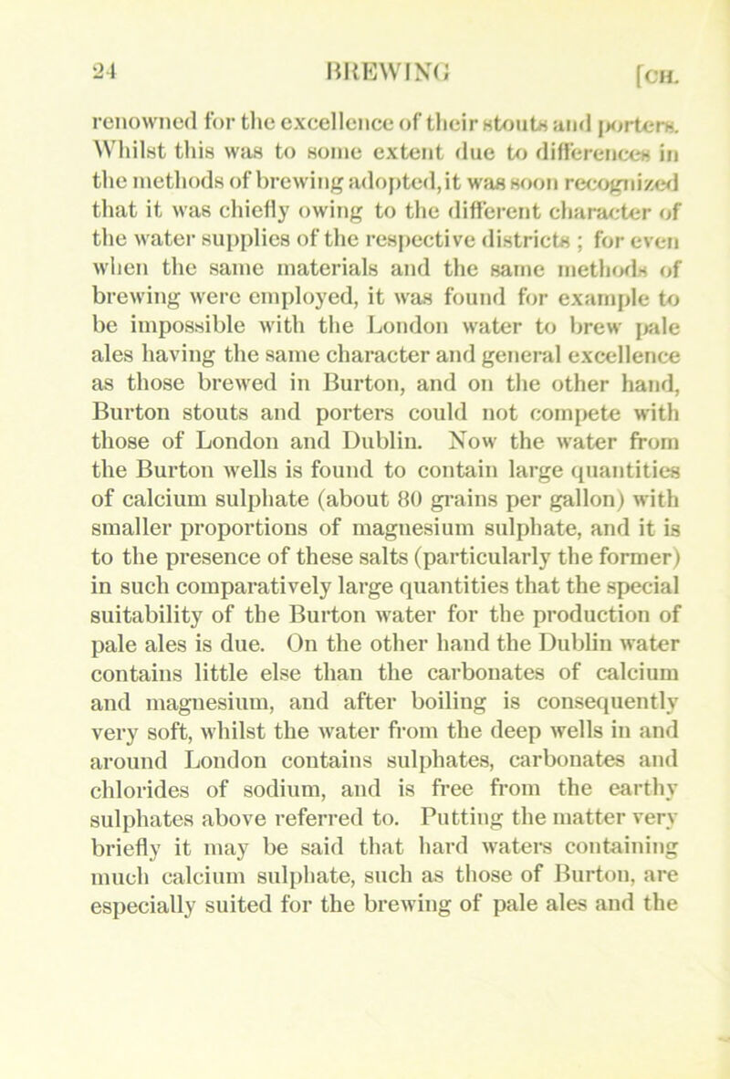 renowned for tlie excellence of tlieir Htontx and j>orterH, Whilst this wfis to some extent due to differenccH in the methods of brewing adoj)ted,it was soon reoognize<] that it was chiefly owing to the different character of the water supplies of the respective districts ; for even when the same materials and the same methofls of brewing were employed, it was found for example to be impossible with the London water to brew iwle ales having the same character and general excellence as those brewed in Burton, and on the other hand. Burton stouts and porters could not corni>ete with those of London and Dublin. Xow the water from the Burton wells is found to contain large quantities of calcium sulphate (about 80 gi’ains per gallon) with smaller proportions of magnesium sulphate, and it is to the presence of these salts (particularly the former) in such comparatively large quantities that the special suitability of the Burton water for the production of pale ales is due. On the other hand the Dublin water contains little else than the carbonates of calcium and magnesium, and after boiling is consequently very soft, whilst the water from the deep wells in and around London contains sulphates, carbonates and chlorides of sodium, and is free from the earthy sulphates above referred to. Putting the matter very briefly it may be said that hard waters containing much calcium sulphate, such as those of Burton, are especially suited for the brewing of pale ales and the