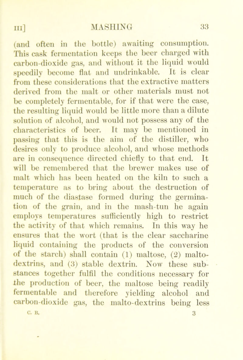 (and oftt'ii in the bottle) a\vaitin<!; consumption. This cask fermentation keeps tlie beer charged with carbon-dio.\ide gas, and without it the licjnid would speedily become flat and undrinkable. It is clear from these considerations that the extiactive matters derived from the malt or other materials must not be completely fermentable, for if that were the case, the resulting liquid would be little more than a dilute solution of alcohol, and would not possess any of the characteristics of beei-. It may be mentioned in passing that this is the aim of the distiller, who desires only to [iroduce alcohol, and whose methods are in conseipience directed chiefly to that end. It will be remembered that the brewer makes use of malt which has been heated on the kiln to such a temperature as to bring about the desti’uction of much of the diastase formed during the germina- tion of the grain, and in the mash-tun he again employs temperatures sufliciently high to restrict the activity of that which remains. In this way he ensures that the wort (that is the clear saccharine liquid contaiinng the products of the conversion of the sttirch) shall contain (1) maltose, (2) malto- de.xtrins, and (3) stable dextrin. Now these sub- stances together fulfil the conditions necessary for the production of beer, the maltose being readily fermentable and therefore yielding alcohol and carbon-dioxide gas, the malto-dextrins being less c- B. 3