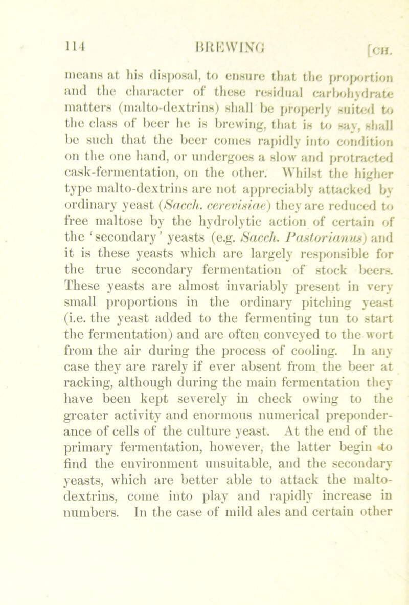 Ill HKKWIXi; mcaiiH at liis dinpo-sal, to ciiKure that the i>roj>ortion and the character of these residual «irl>oh}dnit<; matters (malto-dextrins) shall he i)roj>erly siiitwl to the class of beer he is Ijrewiiig, that is to say, shall he such that the beer comes rapidly into condition on the one hand, or undergoes a slow ami protraete^l cask-fermentation, on the other. Whilst the higher type malto-dextrins are not apprecialdy attacked by- ordinary yeast (Sacc/i. eerevinlae) they are reducwl t<j free maltose by the hydrolytic action of cert-ain of the ‘secondary’ yeasts (e.g. Sacch. Pastorianm) and it is these yeasts which are largely i-esi>onsible for the true secondary fermentation of stock Ixjers. These yeasts are almost invariably present in very- small proportions in the ordinary pitching yea-<t (i.e. the yeast added to the fermenting tun to start the fermentation) and are often conveyed to the wort from the air during the process of cooling. In any case they are rarely if ever absent from the beer at racking, although during the main fermentation they have been kept severely in check owing to the greater activity and enormous numerical preponder- ance of cells of the culture yeast. At the end of the primary fermentation, however, the latter begin 4o find the environment unsuitable, and the secondary yeasts, which are better able to attack the malto- dextrins, come into play and rapidly increase in numbers. In the case of mild ales and cerhiin other