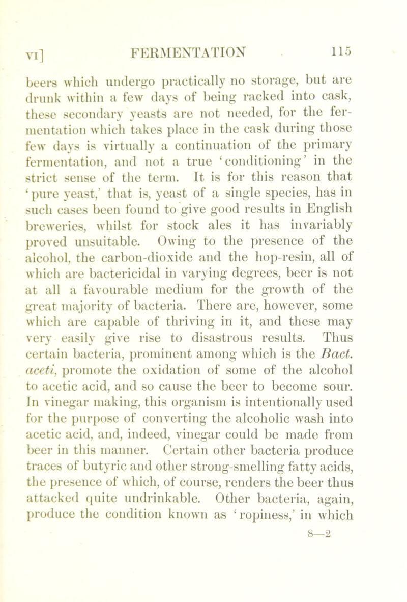 beers which uiulerj^o practically no storage, but are (Irimk within a few days of being racked into cask, these secondary yeasts are not needed, for the fer- mentation which takes place in the cask during those few days is virtually a continuation of the primary fermentation, and not a true ‘conditioning’ in the strict sense of the term. It is for this reason that ‘ pure yeast,’ that is, yeast of a single species, has in such cases been foini(l to give good results in English breweries, whilst for stock ales it has invariably proved unsuitable. Owing to the presence of the alcohol, the carbon-dioxide and the hop-resin, all of which are bactericidal in varying degrees, beer is not at all a favourable medium for the growth of the great majoi'ity of bacteria. There are, however, some which are capable of thriving in it, and these may very easily give rise to disastrous results. Thus certain bacteria, prominent among which is the Bact. aceti, promote the oxidation of some of the alcohol to acetic acid, and so cause the beer to become sour. In vinegar making, this organism is intentionally used for the {)ur[)ose of converting the alcoholic wash into acetic acid, and, indeed, vinegar could be made from beer in this manner. Certain other bacteria produce traces of butyric and other strong-smelling fatty acids, the presence of which, of course, renders the beer thus attacked (pnte undrinkable. Other bacteria, again, produce the condition known as ‘ropines.s,’ in which