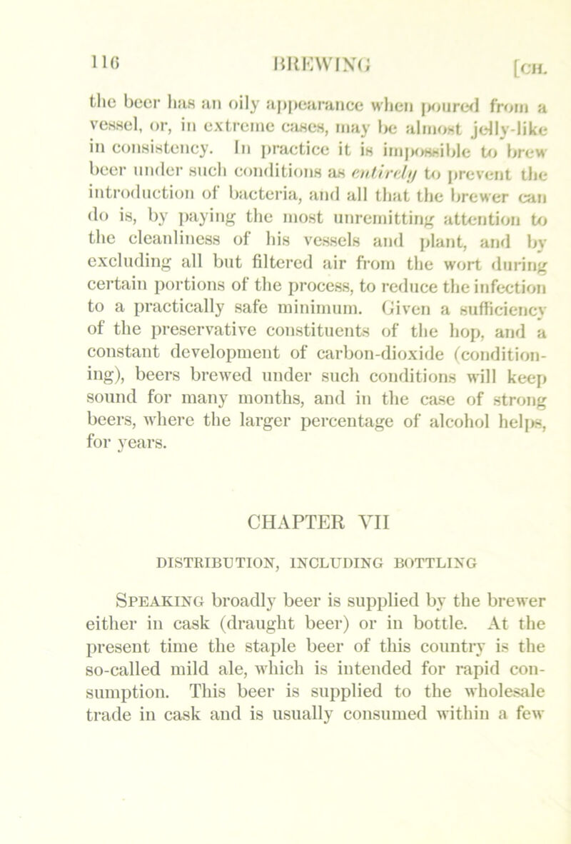 IK) the beer luis jin oily apj)e}irance wlieii i>oure<l from a vesHel, or, in extreme e;iHes, may Ini aImo«t jdly-like in consistency. In practice it is im|H)ssible U> brew beer under sncli conditions as cjdirtdjf to prevent the introduction of bactei’ia, and all that the brewer can do is, by paying the most unremitting attention to the cleanliness of his vessels and plant, and by excluding all but filtered air fi’orn the wort during certain portions of the process, to reduce the infix:tion to a practically safe minimum. Given a sufficiency of the preservative constituents of the hop, and a constant development of carbon-dioxide tcondition- ing), beers brewed under such conditions will keep sound for many months, and in the case of strong beers, where the larger percentage of alcohol helj>s, for years. CHAPTER VII DISTRIBUTION, INCLUDING BOTTLING Speaking broadly beer is supplied by the brewer either in cask (draught beer) or in bottle. At the present time the staple beer of this country is the so-called mild ale, which is intended for rapid con- sumption. This beer is supplied to the wholesale trade in cask and is usually consumed within a few