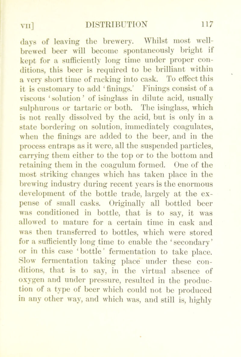 (lays of leaving the brewery. Whilst most well- brewed beer will become spontaneously bright if kej)t for a sufficiently long time under proper con- ditions, this beer is reipiired to be brilliant within a very short time of racking into cask. To effect this it is customary to add ‘ finings.’ Finings consist of a viscous ‘solution’ of i.singlass in dilute acid, usually sulphurous or tartaric or both. The isinglass, which is not really dissolved by the acid, but is only in a state bordering on solution, immediately coagulates, when the finings are added to the beer, and in the {)rocess entraps as it were, all the suspended particles, carrying them either to the top or to the bottom and retaining them in the coagulum formed. One of the most striking changes which has taken place in the brewing industry during recent years is the enormous development of the bottle trade, largely at the ex- pense of small casks. Originally all bottled beer was conditioned in bottle, that is to say, it was allowed to mature for a certain time in cask and was then transferred to bottles, which were stored for a sufficiently long time to enable the ‘ secondary ’ or in this case ‘bottle’ fermentation to take place. Slow fermentation taking place under these con- ditions, that is to say, in the virtual absence of oxygen and under pressure, resulted in the produc- tion of a tyjie of beer which could not be produced in any other way, and which was, and still is, highly