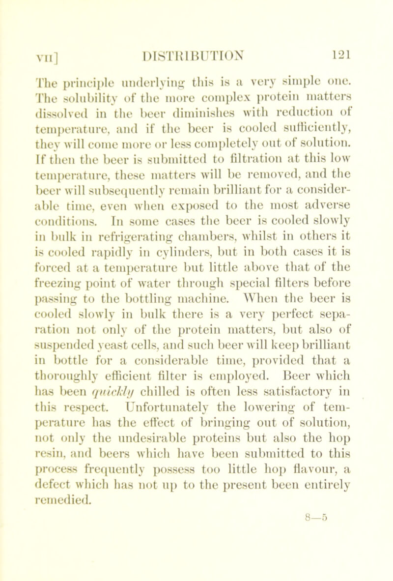 The principle niHlerlyini; this is ii very simple one. 'I’he solubility of the more complex j)rotcin matters dissolved in the beer diminishes with reduction ol temj)erature, and if the beer is cooled snfliciently, they will come more or less completely ont of solution. If then the beer is submitted to filtration at this low temperature, these matters will be removed, and the beer will subsecpicntly remain brilliant for a consider- able time, even when exfwsed to the most adverse conditions. In some cases the beer is cooled slowly in bulk ill refrigerating chambers, whilst in others it is cooled rapidly in cylinders, but in both cases it is forced at a temperature but little above that of the freezing point of water throiigli special filters before passing to the bottling machine. ^Mien the beer is cooled slowly in bulk there is a very perfect sepa- ration not only of the protein matters, but also of suspended yeast cells, and such beer will keep brilliant in bottle for a considerable time, provided that a thoroughly efficient filter is employed. Beer which has been f/idclili/ chilled is often less satisfactory in this respect. Unfortunately the lowering of tem- perature has the effect of bringing out of solution, not only the undesirable proteins but also the hop resin, and beers winch have been submitted to this proce.ss frerpiently possess too little hoi) flavour, a defect which has not up to the present been entirely remedied. 8—5