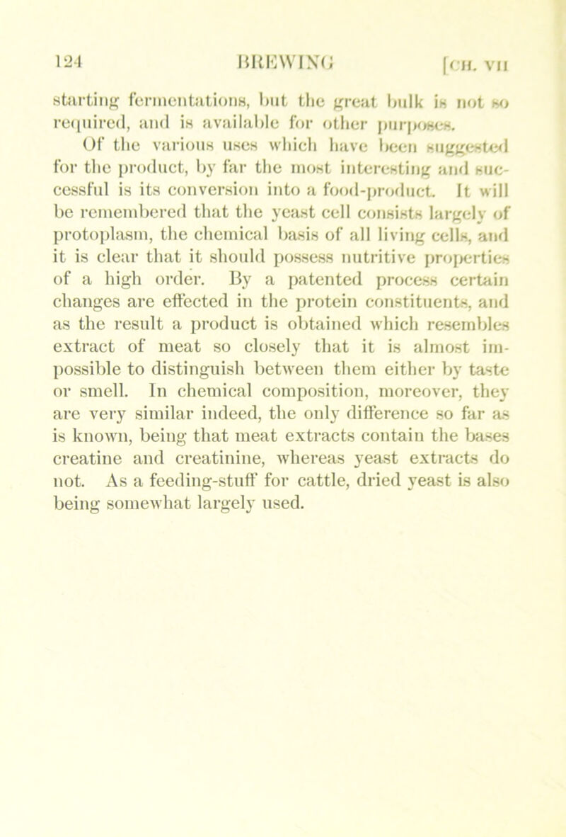 starting fermentations, Imt the great ljulk is not mj re(|nire(l, and is available for other jmr|>oscs. Of the various uses which have Inien suggeste<l for the product, by far tlie most interesting and suc- cessful is its conversion into a food-product. It will be remembered tliat the yeast cell consists largely of protoplasm, the chemical basis of all living cells, and it is clear that it should possess nutritive projicrticsi of a high order. By a patented process certain changes are effected in the protein constituents, and as the result a product is obtained which resemblt*s extract of meat so closely that it is almost im- possible to distinguish between them either by taste or smell. In chemical composition, moreover, they are very similar indeed, the only difference so far as is known, being that meat extracts contain the bases creatine and creatinine, whereas yeast e.xtracts do not. As a feeding-stuff for cattle, dried yeast is akso being somewhat largely used.