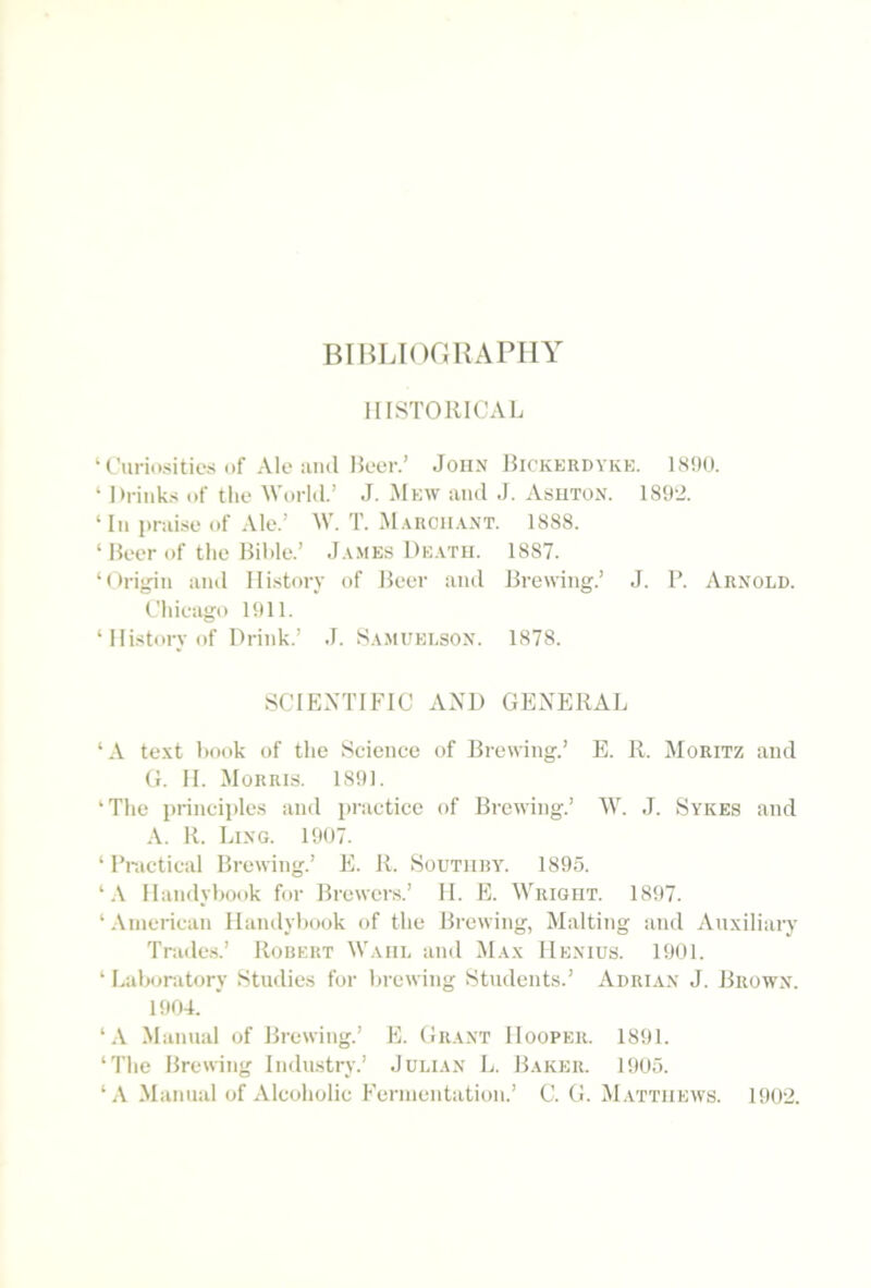 BIBLIorjUAPHY HISTORICAL ‘CuriositiL's of Ale aiul Heer.’ John Rickerdykk. 1800. ‘ Hrinks of the Workl.’ .1. .Mew and J. Asuton. 1802. ‘In praise of Ale.’ ML T. M.\hch.ot. 1888. ‘ Beer of the Bihle.’ J.vmes De.vtu. 1887. ‘Oi-ij^in and History of Beer and Brewing.’ J. P. Arnold. Chieago 1011. ‘ Hi.story of Drink.’ J. S.vmuelson. 1878. SCIENTIFIC AND GENERAL ‘A text hook of the Science of Brewing.’ E. R. Moritz and G. H. Morris. 1801. ‘The principles and practice of Brewing.’ ML J. Sykes and A. R. Lixg. 1007. ‘ Practical Brewing.’ E. R. Soutiiry. 1805. ‘Haiulyhook for Brewers.’ 11. E. M’rigiit. 1807. ‘American Handyhook of the Brewing, Malting and Auxiliary Trade.s.’ Robert MLviil and M.xx IIenids. 1001. ‘ Laboratory Studies for brewing Students.’ Adrian J. Brown. 1004. ‘.V Manual of Brewing.’ E. Grant Hooper. 1801. ‘The Brewing Industry.’ Julian L. Baker. 1005. .Manuid of Alcoholic Fermentation.’ C. G. M.vttiiews. 1002.