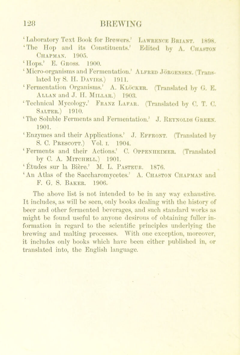 ‘ liiilioriitiiry Text Hook for Hrewerw.’ LAWUK.vrK Hkiant. IHUH. ‘Tlie Ho]) mill ltn CouHtitiieiitH.’ Kditeil by A. CMAhTvjs OlIAPMAN. l!)(ir). ‘Hops.’ E. (Jnoss. 1000. ‘ Micro-organisms and Ecrinentation.’ Alkiikd Jorokxhkx. ''Tnuis- latcd by S. II. Daviks.) 1011. ‘ Fermentation Organism.s.’ A. KndcKKR. fTranslatcd by (>. K. Ali-an and .1. II. Millar.) 1003. ‘Teelinieal Mycology.’ Fraxz Lafar. (Translated by T. ('. S.ALTER.) 1010. ‘The Soluble Ferments and Fennentation.’ J. REyxoLM fjRKK.v. 1001. ‘ Enzymes and their Applications.’ J. FIffroxt. (Translates! liy S. C. Prescott.) Vol. i. 1004. ‘ Ferments and their Actions.’ C. Oppexheimer. (TranslaUsl by C. A. Mitchell.) 1901. ‘Etudes sur la Bi^i-e.’ M. L. Pasteur. 1876. ‘An Atlas of the Saccharomycetes.’ A. Chaston Chapman and F. G. S. Baker. 1906. The aboA’e list is not intended to be in any way exhau.stive. It includes, as will be seen, only books dealing with the history of beer and other fermented beverages, and .such standard works a.s might be found useful to anyone de.sirous of obtaining fuller in- formation in regard to the scientific principles underlying the breiving and malting processes. With one exception, moreover, it includes only books which liave lieen either published in, or translated into, the English language.