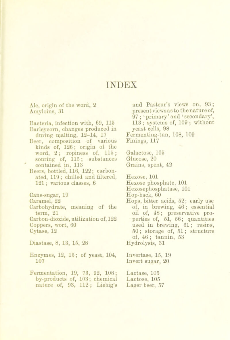 INDEX Ale, origin of the word, 2 Amyloins, 31 Bacteria, infection with, 69, 115 Barleycorn, changes produced in during malting, 12-14, 17 Beer, composition of various kinds of, 126; origin of the word, 2; ropiness of, 115; souring of, 115; substances contained in, 113 Beers, bottled, 116, 122; carbon- ated, 119; chilled and filtered, 121; various classes, 6 Cane-sugar, 19 Caramel, 22 Carbohydrate, meaning of the term, 21 Carbon-dioxide, utilization of, 122 Coppers, wort, 60 Cytase, 12 Diastase, 8, 13, 15, 28 Enzymes, 12, 15; of yeast, 104, 107 Fermentation, 19, 73, 92, 108; by-products of, 103; chemical nature of, 93, 112; Liebig’s and Pasteur’s views on, 93; present views as to the nature of, 97 ; ‘ primary ’ and ‘ secondary’, 113; systems of, 109 ; without yeast cells, 98 Fermenting-tun, 108, 109 Finings, 117 Galactose, 105 Glucose, 20 Grains, spent, 42 Hexose, 101 Hexose phosphate, 101 Hexosephosphatase, 101 Hop-back, 60 Hops, bitter acids, 52; early use of, in brewing, 46; essential oil of, 48; preservative pro- perties of, 51, 56; quantities used in brewing, 61; resins, 50; storage of, 51; structure of, 46 ; tannin, 53 Hydrolysis, 31 Invertase, 15, 19 Invert sugar, 20 Lactase, 105 Lactose, 105 Lager beer, 57