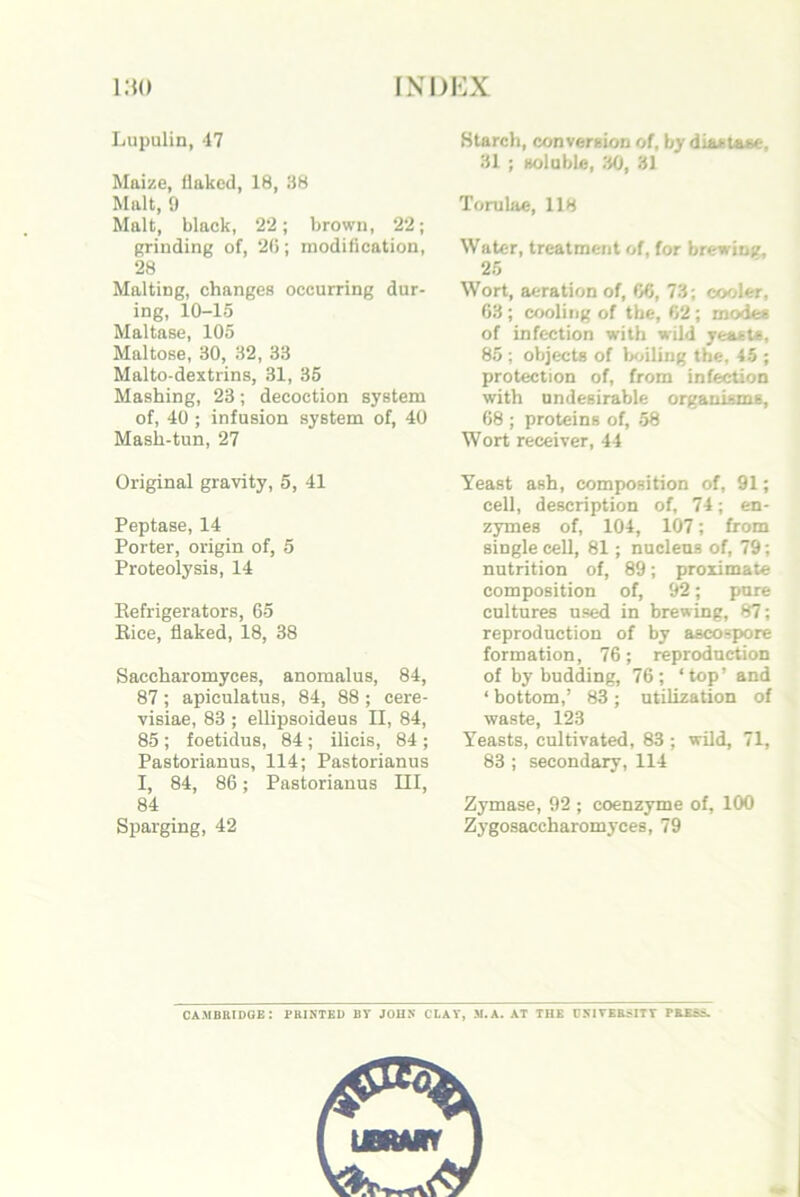 Lupulin, 47 Mai/.e, flaked, 18, 38 Malt, 9 Malt, black, 22; brown, 22; eriuding of, 20; modification, 28 Malting, changes occurring dur- ing, 10-15 Maltase, 105 Maltose, 30, 32, 33 Malto-dextrins, 31, 35 Mashing, 23; decoction system of, 40 ; infusion system of, 40 Mash-tun, 27 Original gravity, 5, 41 Peptase, 14 Porter, origin of, 5 Proteolysis, 14 Refrigerators, 65 Rice, flaked, 18, 38 Saccharomyces, anomalus, 84, 87; apiculatus, 84, 88 ; cere- visiae, 83 ; ellipsoideus II, 84, 85 ; foetidus, 84; ilicis, 84 ; Pastorianus, 114; Pastorianus I, 84, 86; Pastorianus III, 84 Sparging, 42 Starch, conversion of, by diastase, 31 ; soluble, 30, 31 Torubie, 118 Water, treatment of, for brewing, 25 Wort, aeration of, 06, 73; cooler, 63 ; cooling of the, 62; modes of infection with wild yeasts, 85 ; objects of b<jiling the, 45 ; protection of, from infection with undesirable organisms, 68 ; proteins of, .58 Wort receiver, 44 Yeast ash, composition of, 91; cell, description of, 74; en- zymes of, 104, 107; from single cell, 81; nucleus of, 79; nutrition of, 89; proximate composition of, 92; pure cultures used in brewing, 87; reproduction of by ascospore formation, 76; reproduction of by budding, 76; ‘top’ and ‘ bottom,’ 83 ; utilization of waste, 123 Yeasts, cultivated, 83 ; wild, 71, 83 ; secondary, 114 Zymase, 92 ; coenzyme of, 100 Zygosaccharomyces, 79 CAMBRIDGE: PRINTED BY JOHN CLAY, M.A. AT TUE DSIYBRSITY PRESS.