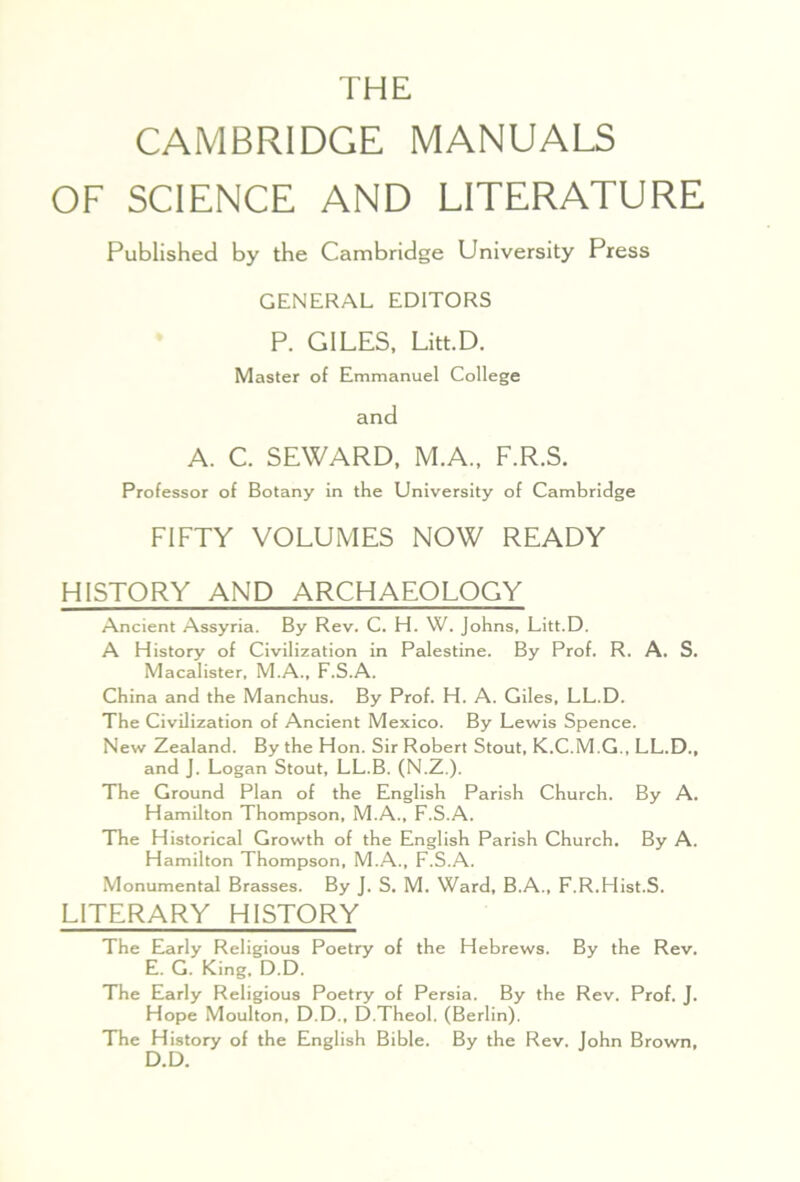 THE CAMBRIDGE MANUALS OF SCIENCE AND LITERATURE Published by the Cambridge University Press GENERAL EDITORS P. GILES, Litt.D. Master of Emmanuel College and A. C. SEWARD, M.A., F.R.S. Professor of Botany in the University of Cambridge FIFTY VOLUMES NOW READY HISTORY AND ARCHAEOLOGY Ancient Assyria. By Rev. C. H. W. Johns, Litt.D. A History of Civilization in Palestine. By Prof. R. A. S. Macalister, M.A., F.S.A. China and the Manchus. By Prof. H. A. Giles. LL.D. The Civilization of Ancient Mexico. By Lewis Spence. New Zealand. By the Hon. Sir Robert Stout, K.C.M.G., LL.D., and J. Logan Stout, LL.B. (N.Z.). The Ground Plan of the English Parish Church. By A. Hamilton Thompson, M.A., F.S.A. The Historical Growth of the English Parish Church. By A. Hamilton Thompson, M.A., F.S.A. Monumental Brasses. By J. S. M. Ward, B.A., F.R.Hist.S. LITERARY HISTORY The Elarly Religious Poetry of the Hebrews. By the Rev. E. G. King, D.D. The Early Religious Poetry of Persia. By the Rev. Prof. J. Hope Moulton, D.D., D.Theol. (Berlin). The History of the English Bible. By the Rev. John Brown, D.D.