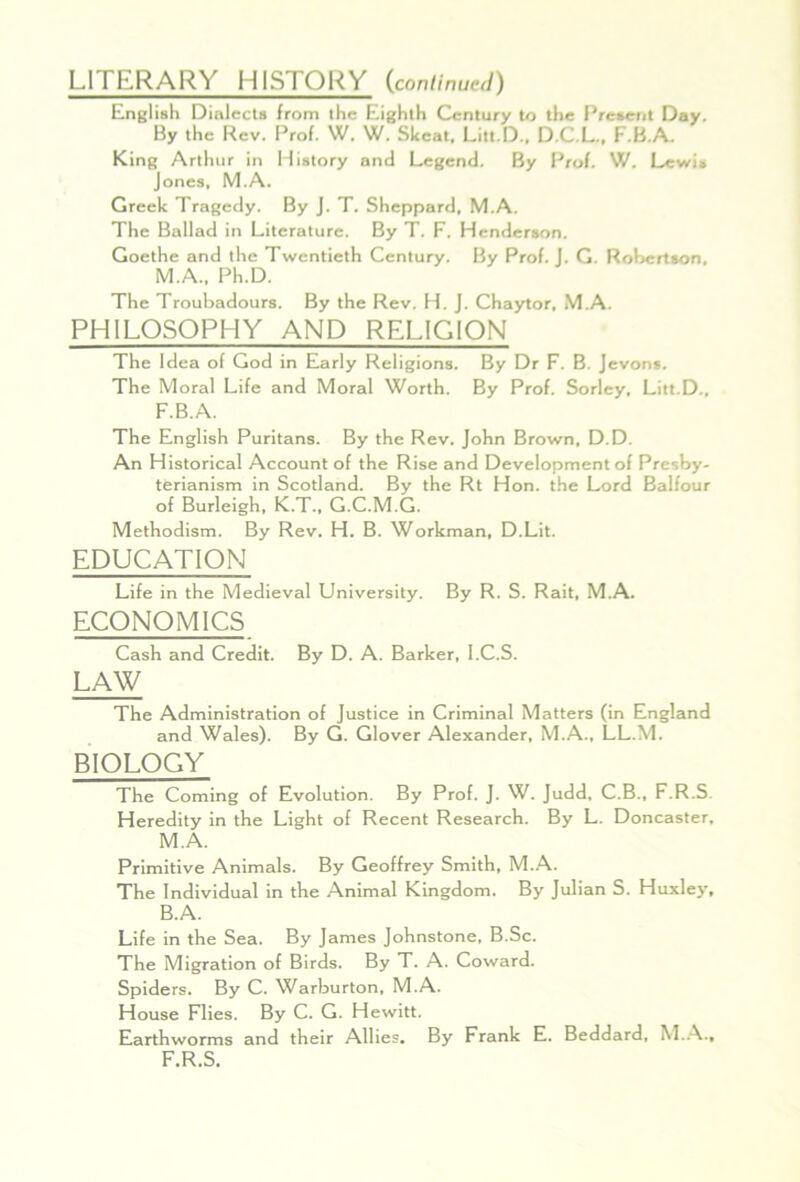 LITERARY HISTORY {conlinue^i) English Dialects from the Eighth Century to the Present Day, By the Rev. Prof. W. W. Skeat, Litt.D.. D.C.L.. F.B.A. King Arthur in History and Legend. By Prof. W. Lewis Jones, M.A. Greek Tragedy. By J. T. Sheppard, M.A. The Ballad in Literature. By T. F. Henderson. Goethe and the Twentieth Century. By Prof. j. G, Rohertson, M.A., Ph.D. The Troubadours. By the Rev. H. j. Chaytor, M.A. PHILOSOPHY AND RELIGION The Idea of God in Early Religions. By Dr F. B. Jevons. The Moral Life and Moral Worth. By Prof. Sorley, Litt.D.. F.B.A. The English Puritans. By the Rev. John Brown, D.D. An Historical Account of the Rise and Development of Presby- terianism in Scotland. By the Rt Hon. the Lord Balfour of Burleigh, K.T., G.C.M.G. Methodism. By Rev. H. B. Workman, D.Lit. EDUCATION Life in the Medieval University. By R. S. Rait, M.A. ECONOMICS Cash and Credit. By D. A. Barker, l.C.S. LAW The Administration of Justice in Criminal Matters (in England and Wales). By G. Glover Alexander, M.A., LL.M. BIOLOGY The Coming of Evolution. By Prof. J. W. Judd, C.B., F.R.S. Heredity in the Light of Recent Research. By L. Doncaster. M.A. Primitive Animals. By Geoffrey Smith, M.A. The Individual in the Animal Kingdom. By Julian S. Huxley, B.A. Life in the Sea. By James Johnstone, B.Sc. The Migration of Birds. By T. A. Coward. Spiders. By C. ^X^arburton, M.A. House Flies. By C. G. Hewitt. Earthworms and their Allies. By Frank E. Beddard, M..A., F.R.S.