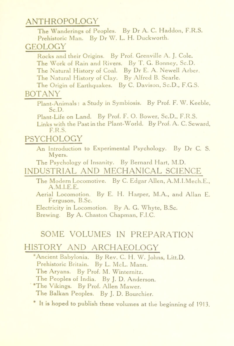 ANTHROPOLOGY The Wanderings of Peoples. By Dr A. C. Haddon, F.R.S. Prehistoric Man. By Dr W. L. H. Duckworth. GEOLOGY Rocks and their Origins. By Prof. Grenville .A. J. Cole. The Work of Rain and Rivers. By T. G. Bonney, Sc.D. The Natural History of Coal. By Dr E. A. Newell Arber. The Natural History of Clay. By Alfred B. Searle. The Origin of Earthquakes. By C. Davison. Sc.D., F.G.S. BOTANY Plant-Animals: a Study in Symbiosis. By Prof. F. W. Keeble, Sc.D. Plant-Life on Land. By Prof. F. O. Bower, Sc.D., F.R.S. Links with the Past in the Plant-World. By Prof. A. C. Seward, F.R.S. PSYCHOLOGY An Introduction to Experimental Psychology. By Dr C. S. Myers. The Psychology of Insanity. By Bernard Hart, M.D. INDUSTRIAL AND MECHANICAL SCIENCE The Modern Locomotive. By C. Edgar Allen, A.M.l.Mech.E., A.M.l.E.E. Aerial Locomotion. By E. H. Harper, M.A., and Allan E. Ferguson, B.Sc. Electricity in Locomotion. By A. G. Whyte, B.Sc. Brewing. By A. Chaston Chapman, F.l.C. SOME VOLUMES IN PREPARATION HISTORY AND ARCHAEOLOGY ‘Ancient Babylonia. By Rev. C. H. W. Johns, Litt.D. Prehistoric Britain. By L. McL. Mann. The Aryans. By Prof. M. Winternitz. The Peoples of India. By j. D. Anderson. ‘The Vikings. By Prof. Allen Mawer. The Balkan Peoples. By J. D. Bourchier. It is hoped to publish these volumes at the beginning of 1913.