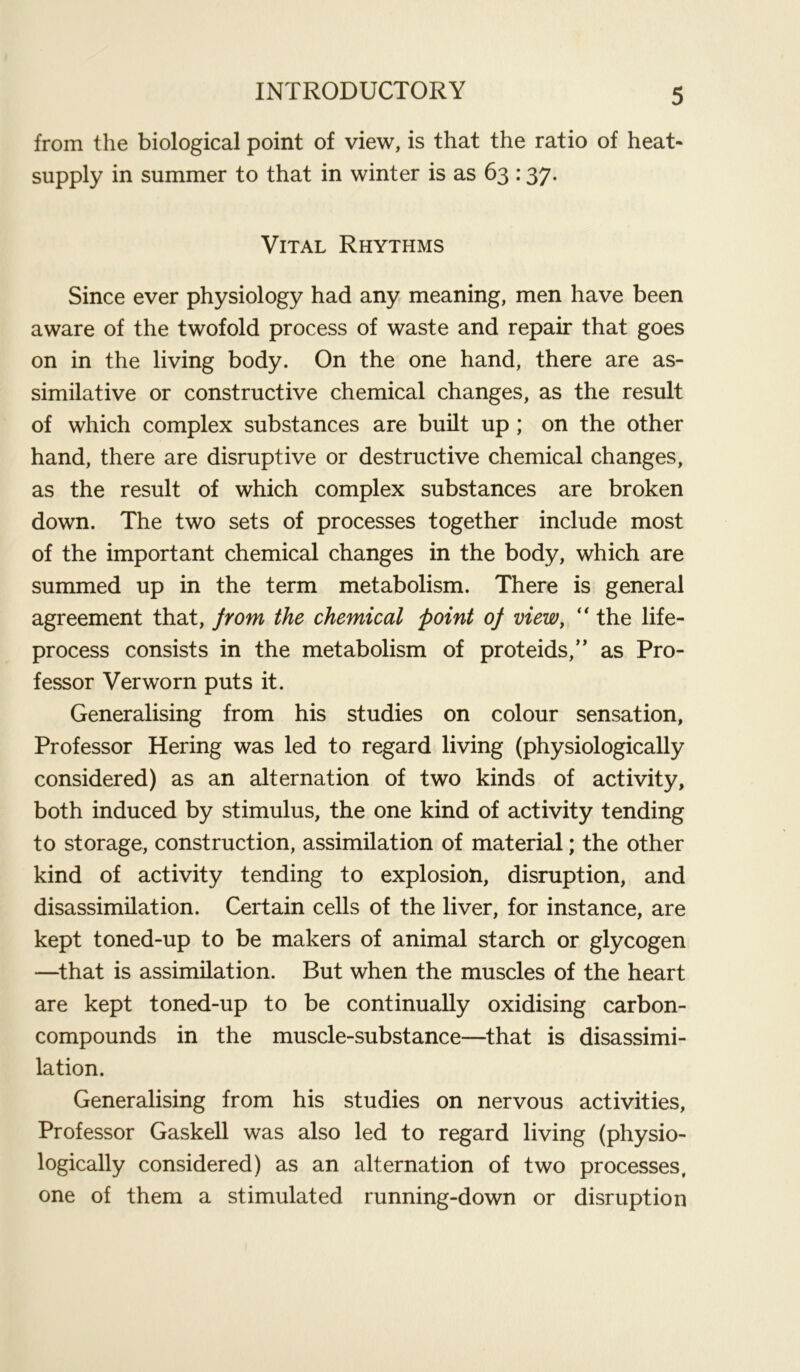 from the biological point of view, is that the ratio of heat- supply in summer to that in winter is as 63 :37. Vital Rhythms Since ever physiology had any meaning, men have been aware of the twofold process of waste and repair that goes on in the living body. On the one hand, there are as- similative or constructive chemical changes, as the result of which complex substances are built up ; on the other hand, there are disruptive or destructive chemical changes, as the result of which complex substances are broken down. The two sets of processes together include most of the important chemical changes in the body, which are summed up in the term metabolism. There is general agreement that, from the chemical point of view,  the life- process consists in the metabolism of proteids,” as Pro- fessor Verworn puts it. Generalising from his studies on colour sensation, Professor Hering was led to regard living (physiologically considered) as an alternation of two kinds of activity, both induced by stimulus, the one kind of activity tending to storage, construction, assimilation of material; the other kind of activity tending to explosion, disruption, and disassimilation. Certain cells of the liver, for instance, are kept toned-up to be makers of animal starch or glycogen —that is assimilation. But when the muscles of the heart are kept toned-up to be continually oxidising carbon- compounds in the muscle-substance—that is disassimi- lation. Generalising from his studies on nervous activities, Professor Gaskell was also led to regard living (physio- logically considered) as an alternation of two processes, one of them a stimulated running-down or disruption