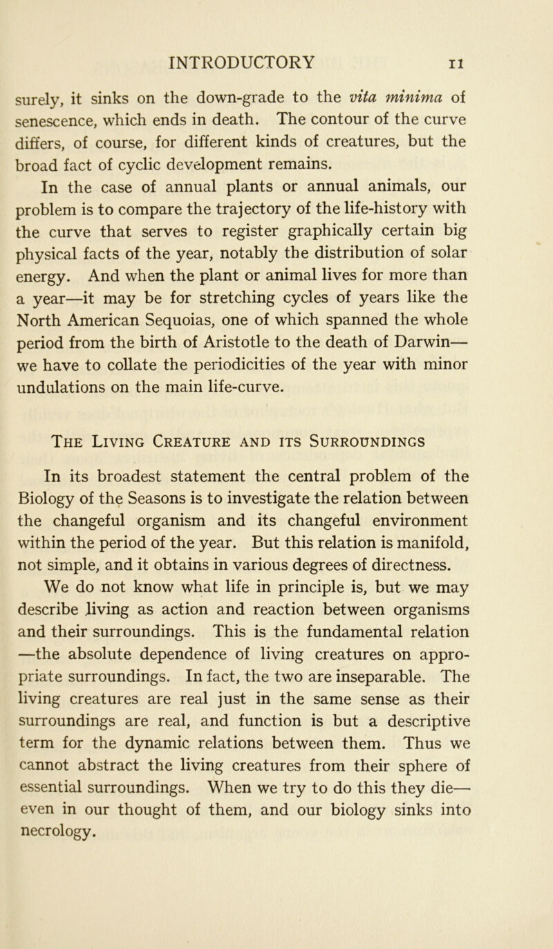 surely, it sinks on the down-grade to the vita minima of senescence, which ends in death. The contour of the curve differs, of course, for different kinds of creatures, but the broad fact of cyclic development remains. In the case of annual plants or annual animals, our problem is to compare the trajectory of the life-history with the curve that serves to register graphically certain big physical facts of the year, notably the distribution of solar energy. And when the plant or animal lives for more than a year—it may be for stretching cycles of years like the North American Sequoias, one of which spanned the whole period from the birth of Aristotle to the death of Darwin— we have to collate the periodicities of the year with minor undulations on the main life-curve. The Living Creature and its Surroundings In its broadest statement the central problem of the Biology of the Seasons is to investigate the relation between the changeful organism and its changeful environment within the period of the year. But this relation is manifold, not simple, and it obtains in various degrees of directness. We do not know what life in principle is, but we may describe .living as action and reaction between organisms and their surroundings. This is the fundamental relation —the absolute dependence of living creatures on appro- priate surroundings. In fact, the two are inseparable. The living creatures are real just in the same sense as their surroundings are real, and function is but a descriptive term for the dynamic relations between them. Thus we cannot abstract the living creatures from their sphere of essential surroundings. When we try to do this they die— even in our thought of them, and our biology sinks into necrology.