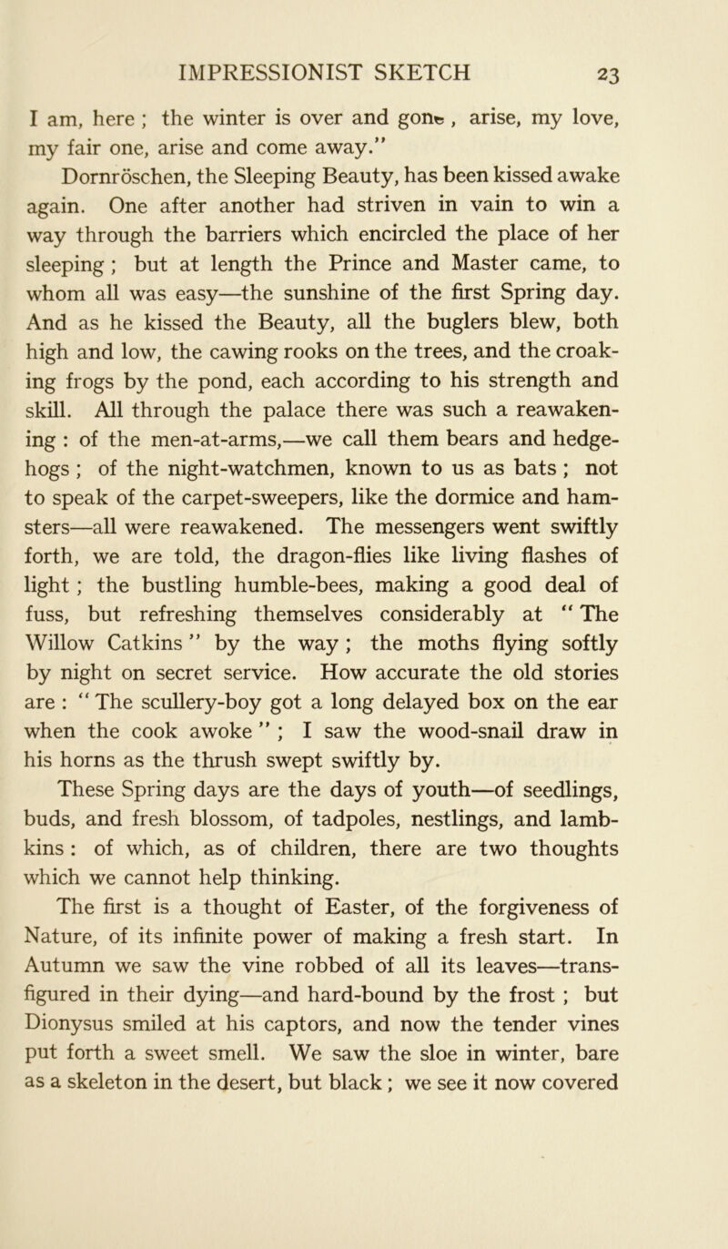 I am, here ; the winter is over and gon^ , arise, my love, my fair one, arise and come away. Dornroschen, the Sleeping Beauty, has been kissed awake again. One after another had striven in vain to win a way through the barriers which encircled the place of her sleeping ; but at length the Prince and Master came, to whom all was easy—the sunshine of the first Spring day. And as he kissed the Beauty, all the buglers blew, both high and low, the cawing rooks on the trees, and the croak- ing frogs by the pond, each according to his strength and skill. All through the palace there was such a reawaken- ing : of the men-at-arms,—we call them bears and hedge- hogs ; of the night-watchmen, known to us as bats ; not to speak of the carpet-sweepers, like the dormice and ham- sters—all were reawakened. The messengers went swiftly forth, we are told, the dragon-flies like living flashes of light; the bustling humble-bees, making a good deal of fuss, but refreshing themselves considerably at “ The Willow Catkins  by the way ; the moths flying softly by night on secret service. How accurate the old stories are : “ The scullery-boy got a long delayed box on the ear when the cook awoke ” ; I saw the wood-snail draw in his horns as the thrush swept swiftly by. These Spring days are the days of youth—of seedlings, buds, and fresh blossom, of tadpoles, nestlings, and lamb- kins : of which, as of children, there are two thoughts which we cannot help thinking. The first is a thought of Easter, of the forgiveness of Nature, of its infinite power of making a fresh start. In Autumn we saw the vine robbed of all its leaves—trans- figured in their dying—and hard-bound by the frost ; but Dionysus smiled at his captors, and now the tender vines put forth a sweet smell. We saw the sloe in winter, bare as a skeleton in the desert, but black; we see it now covered