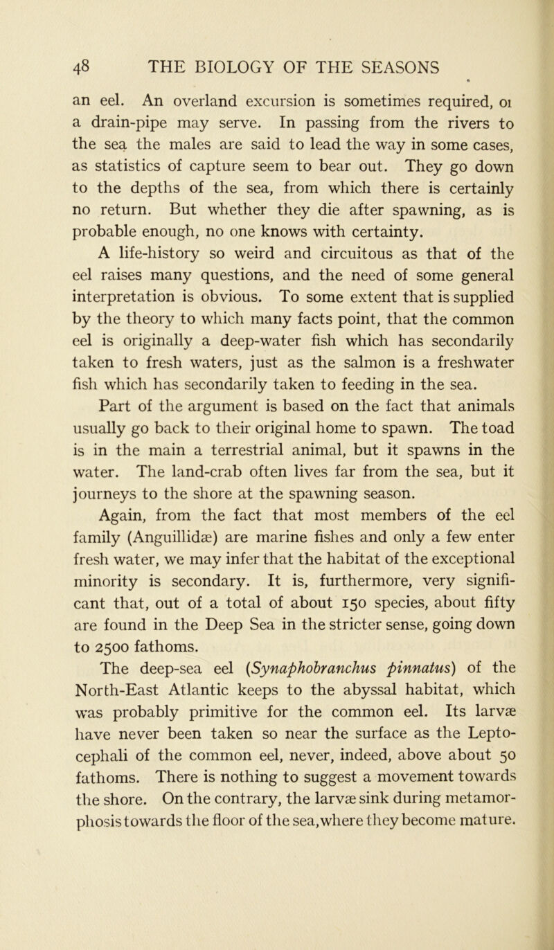 an eel. An overland excursion is sometimes required, 01 a drain-pipe may serve. In passing from the rivers to the sea the males are said to lead the way in some cases, as statistics of capture seem to bear out. They go down to the depths of the sea, from which there is certainly no return. But whether they die after spawning, as is probable enough, no one knows with certainty. A life-history so weird and circuitous as that of the eel raises many questions, and the need of some general interpretation is obvious. To some extent that is supplied by the theory to which many facts point, that the common eel is originally a deep-water fish which has secondarily taken to fresh waters, just as the salmon is a freshwater fish which has secondarily taken to feeding in the sea. Part of the argument is based on the fact that animals usually go back to their original home to spawn. The toad is in the main a terrestrial animal, but it spawns in the water. The land-crab often lives far from the sea, but it journeys to the shore at the spawning season. Again, from the fact that most members of the eel family (Anguillidse) are marine fishes and only a few enter fresh water, we may infer that the habitat of the exceptional minority is secondary. It is, furthermore, very signifi- cant that, out of a total of about 150 species, about fifty are found in the Deep Sea in the stricter sense, going down to 2500 fathoms. The deep-sea eel (Synaphobranchus pinnatus) of the North-East Atlantic keeps to the abyssal habitat, which was probably primitive for the common eel. Its larvae have never been taken so near the surface as the Lepto- cephali of the common eel, never, indeed, above about 50 fathoms. There is nothing to suggest a movement towards the shore. On the contrary, the larvae sink during metamor- phosis towards the floor of the sea,where they become mature.