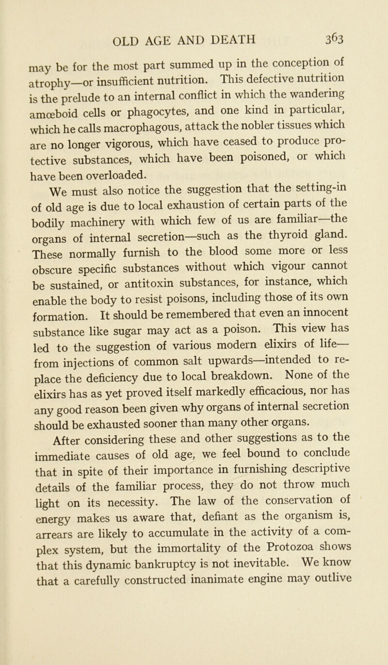 may be for the most part summed up in the conception of atrophy—or insufficient nutrition. This defective nutrition is the prelude to an internal conflict in which the wandering amoeboid cells or phagocytes, and one kind in particular, which he calls macrophagous, attack the nobler tissues which are no longer vigorous, which have ceased to produce pro- tective substances, which have been poisoned, or which have been overloaded. We must also notice the suggestion that the setting-in of old age is due to local exhaustion of certain parts of the bodily machinery with which few of us are familiar the organs of internal secretion—such as the thyroid gland. These normally furnish to the blood some more or less obscure specific substances without which vigour cannot be sustained, or antitoxin substances, for instance, which enable the body to resist poisons, including those of its own formation. It should be remembered that even an innocent substance like sugar may act as a poison. This view has led to the suggestion of various modern elixirs of life— from injections of common salt upwards—intended to re- place the deficiency due to local breakdown. None of the elixirs has as yet proved itself markedly efficacious, not has any good reason been given why organs of internal secretion should be exhausted sooner than many other organs. After considering these and other suggestions as to the immediate causes of old age, we feel bound to conclude that in spite of their importance in furnishing descriptive details of the familiar process, they do not throw much light on its necessity. The law of the conservation of energy makes us aware that, defiant as the organism is, arrears are likely to accumulate in the activity of a com- plex system, but the immortality of the Protozoa shows that this dynamic bankruptcy is not inevitable. We know that a carefully constructed inanimate engine may outlive